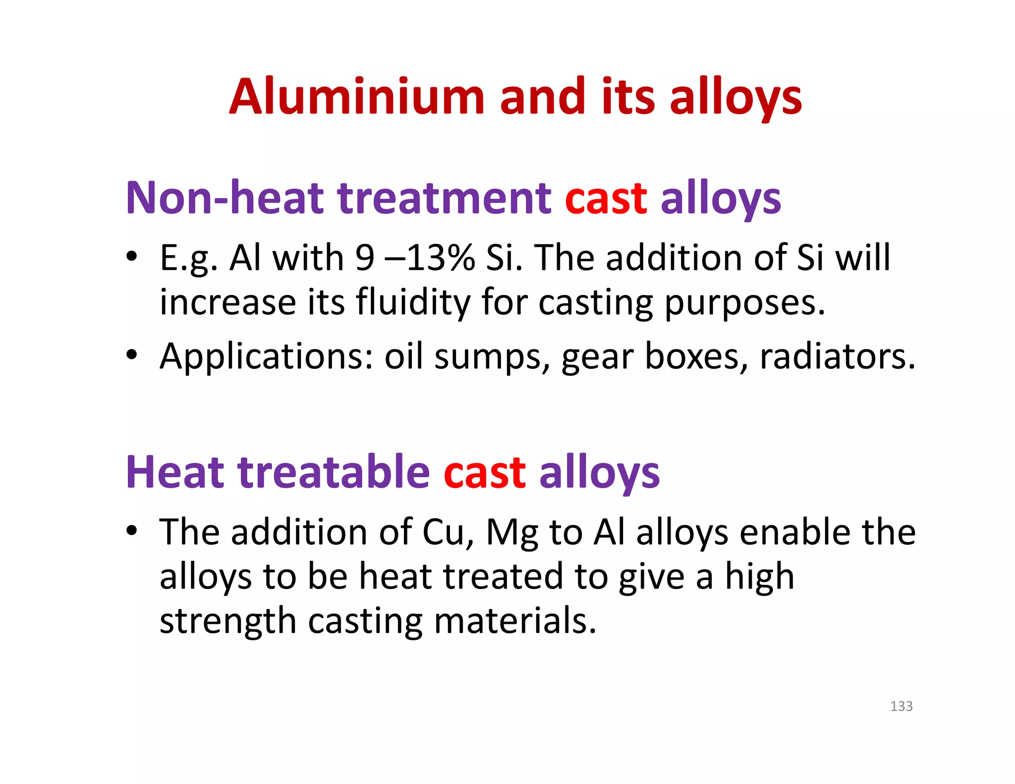 Non‐heat treatment cast alloys
• E.g. Al with 9 –13% Si. The addition of Si will 
increase its fluidity for casting purposes.
• Applications: oil sumps, gear boxes, radiators.
Heat treatable cast alloys
• The addition of Cu, Mg to Al alloys enable the 
alloys to be heat treated to give a high 
strength casting materials.
Aluminium and its alloys
133
 