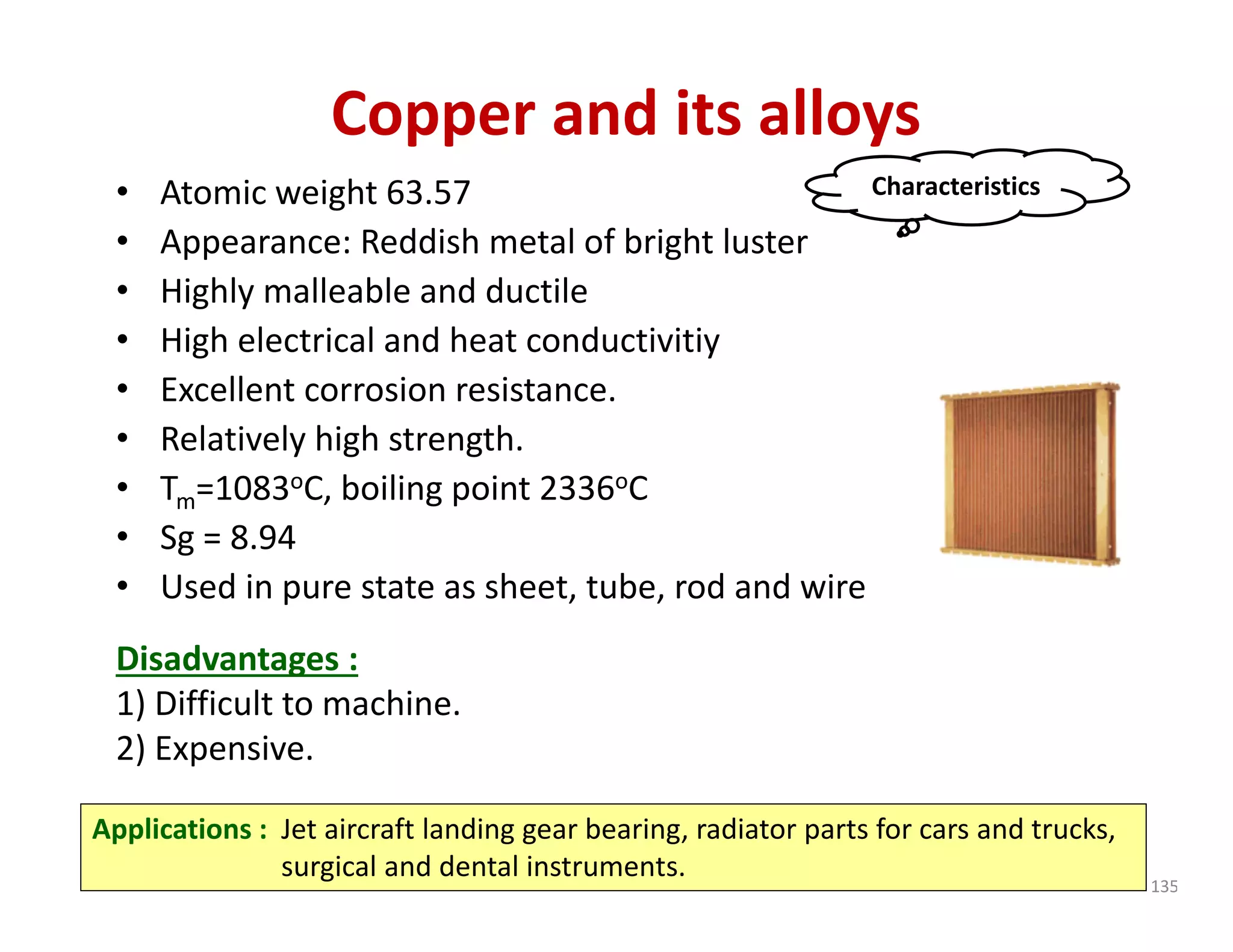 Copper and its alloys
• Atomic weight 63.57
• Appearance: Reddish metal of bright luster
• Highly malleable and ductile
• High electrical and heat conductivitiy
• Excellent corrosion resistance.
• Relatively high strength.
• Tm=1083oC, boiling point 2336oC
• Sg = 8.94
• Used in pure state as sheet, tube, rod and wire
Disadvantages :
1) Difficult to machine. 
2) Expensive.
Characteristics
Applications : Jet aircraft landing gear bearing, radiator parts for cars and trucks, 
surgical and dental instruments.
135
 