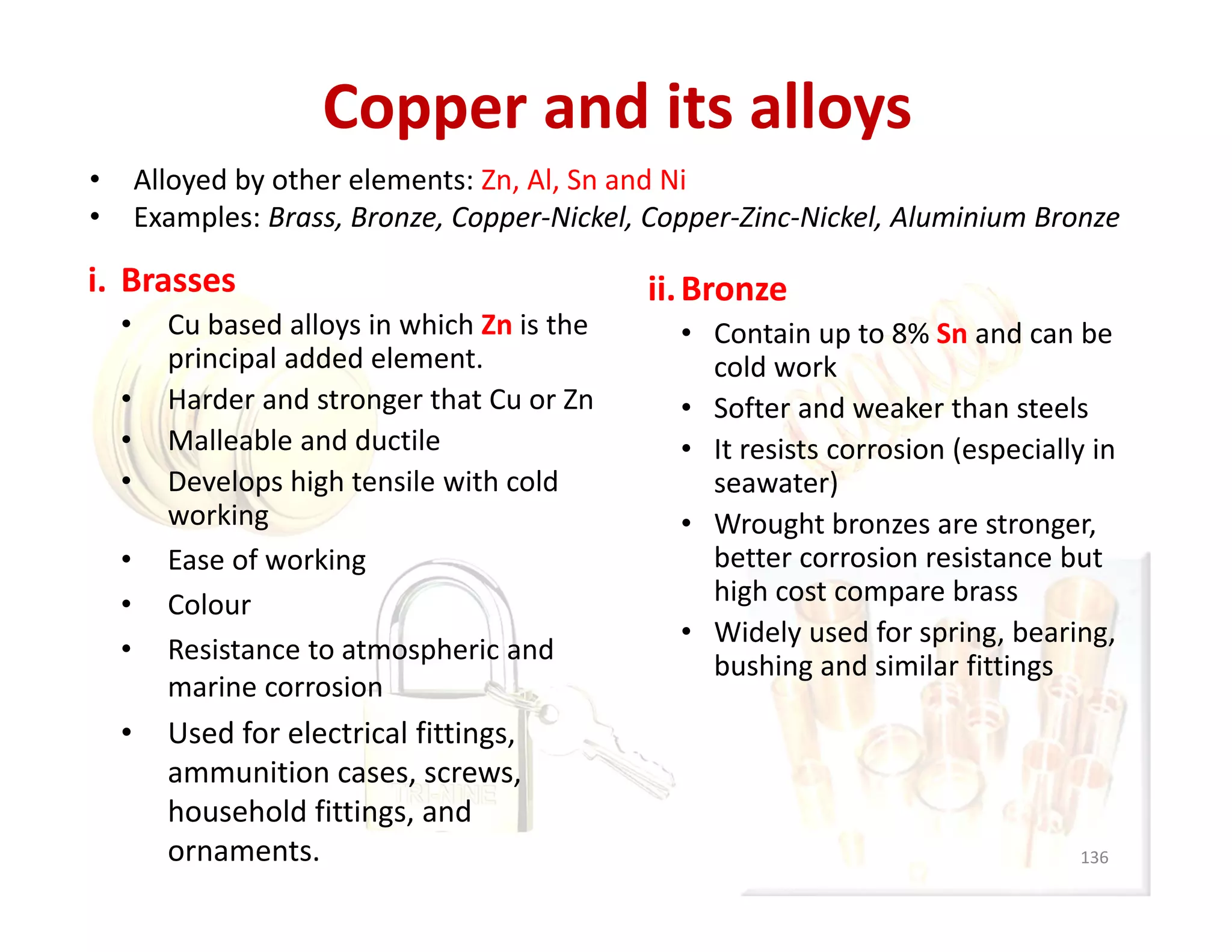 Copper and its alloys
i. Brasses
• Cu based alloys in which Zn is the 
principal added element.
• Harder and stronger that Cu or Zn
• Malleable and ductile
• Develops high tensile with cold 
working 
• Ease of working
• Colour
• Resistance to atmospheric and 
marine corrosion
• Used for electrical fittings, 
ammunition cases, screws, 
household fittings, and 
ornaments.
ii.Bronze
• Contain up to 8% Sn and can be 
cold work
• Softer and weaker than steels
• It resists corrosion (especially in 
seawater)
• Wrought bronzes are stronger, 
better corrosion resistance but 
high cost compare brass
• Widely used for spring, bearing, 
bushing and similar fittings 
136
• Alloyed by other elements: Zn, Al, Sn and Ni
• Examples: Brass, Bronze, Copper‐Nickel, Copper‐Zinc‐Nickel, Aluminium Bronze
 