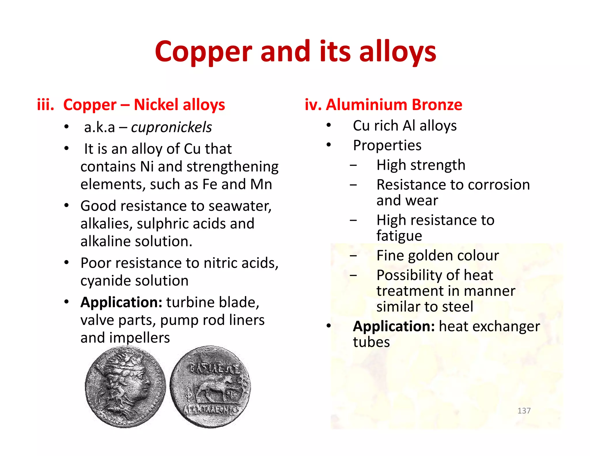 Copper and its alloys
iii. Copper – Nickel alloys
• a.k.a – cupronickels
• It is an alloy of Cu that 
contains Ni and strengthening 
elements, such as Fe and Mn
• Good resistance to seawater, 
alkalies, sulphric acids and 
alkaline solution.
• Poor resistance to nitric acids, 
cyanide solution
• Application: turbine blade, 
valve parts, pump rod liners 
and impellers 
iv. Aluminium Bronze
• Cu rich Al alloys
• Properties
− High strength
− Resistance to corrosion 
and wear
− High resistance to 
fatigue
− Fine golden colour
− Possibility of heat 
treatment in manner 
similar to steel
• Application: heat exchanger 
tubes
137
 