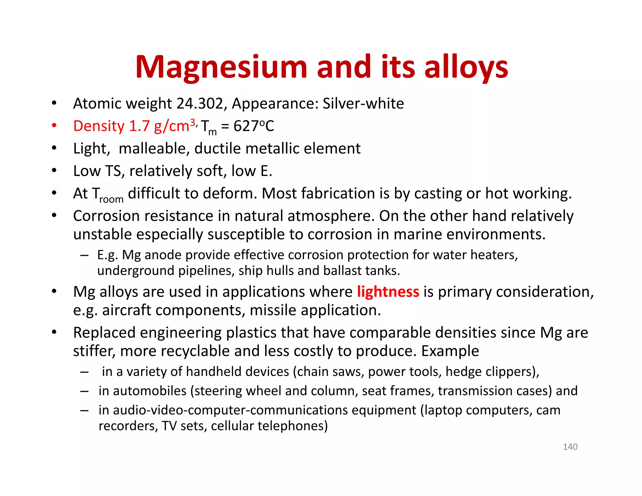 Magnesium and its alloys
• Atomic weight 24.302, Appearance: Silver‐white 
• Density 1.7 g/cm3, Tm = 627oC
• Light,  malleable, ductile metallic element
• Low TS, relatively soft, low E.
• At Troom difficult to deform. Most fabrication is by casting or hot working.
• Corrosion resistance in natural atmosphere. On the other hand relatively 
unstable especially susceptible to corrosion in marine environments. 
– E.g. Mg anode provide effective corrosion protection for water heaters, 
underground pipelines, ship hulls and ballast tanks.
• Mg alloys are used in applications where lightness is primary consideration, 
e.g. aircraft components, missile application.
• Replaced engineering plastics that have comparable densities since Mg are 
stiffer, more recyclable and less costly to produce. Example
– in a variety of handheld devices (chain saws, power tools, hedge clippers), 
– in automobiles (steering wheel and column, seat frames, transmission cases) and 
– in audio‐video‐computer‐communications equipment (laptop computers, cam 
recorders, TV sets, cellular telephones)
140
 