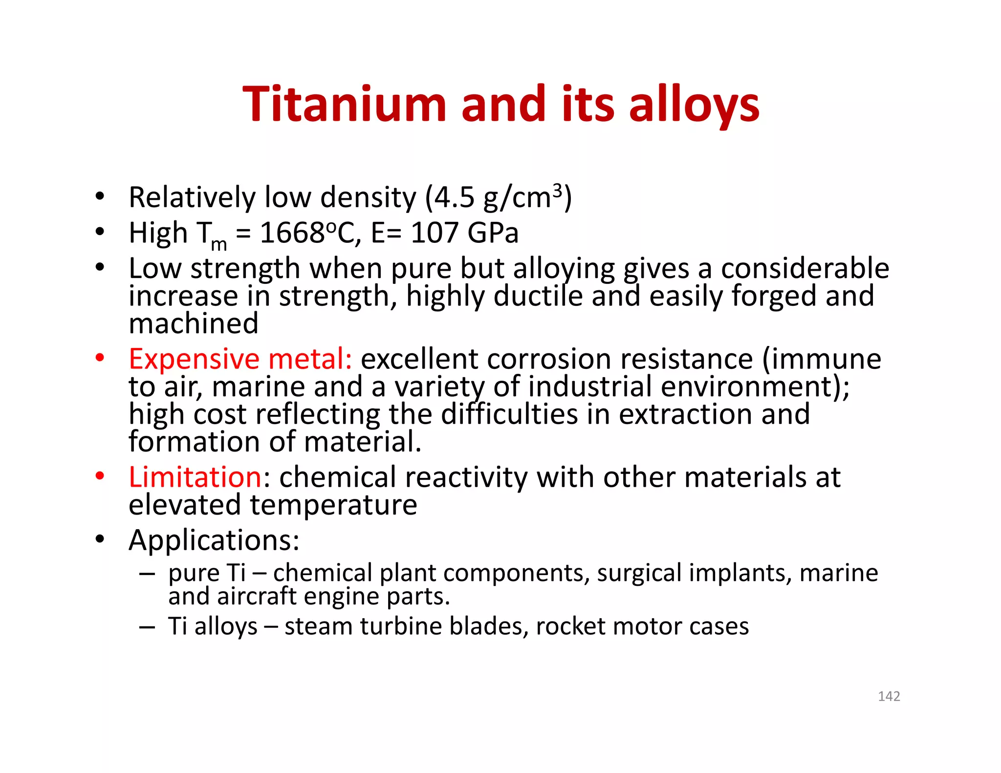 Titanium and its alloys
• Relatively low density (4.5 g/cm3)
• High Tm = 1668oC, E= 107 GPa
• Low strength when pure but alloying gives a considerable 
increase in strength, highly ductile and easily forged and 
machined
• Expensive metal: excellent corrosion resistance (immune 
to air, marine and a variety of industrial environment); 
high cost reflecting the difficulties in extraction and 
formation of material.
• Limitation: chemical reactivity with other materials at 
elevated temperature
• Applications: 
– pure Ti – chemical plant components, surgical implants, marine 
and aircraft engine parts.
– Ti alloys – steam turbine blades, rocket motor cases
142
 