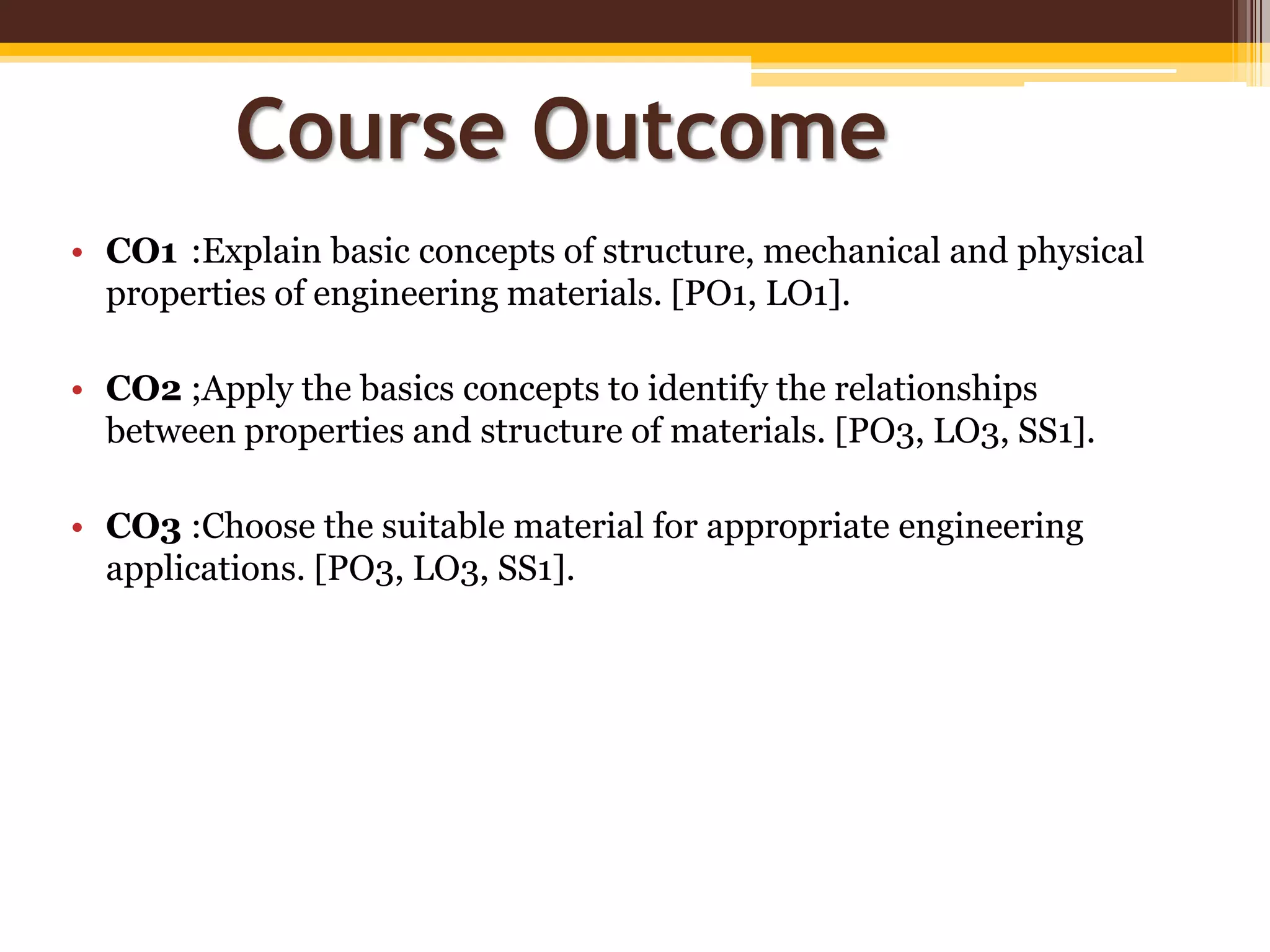 • CO1 :Explain basic concepts of structure, mechanical and physical
properties of engineering materials. [PO1, LO1].
• CO2 ;Apply the basics concepts to identify the relationships
between properties and structure of materials. [PO3, LO3, SS1].
• CO3 :Choose the suitable material for appropriate engineering
applications. [PO3, LO3, SS1].
Course Outcome
 