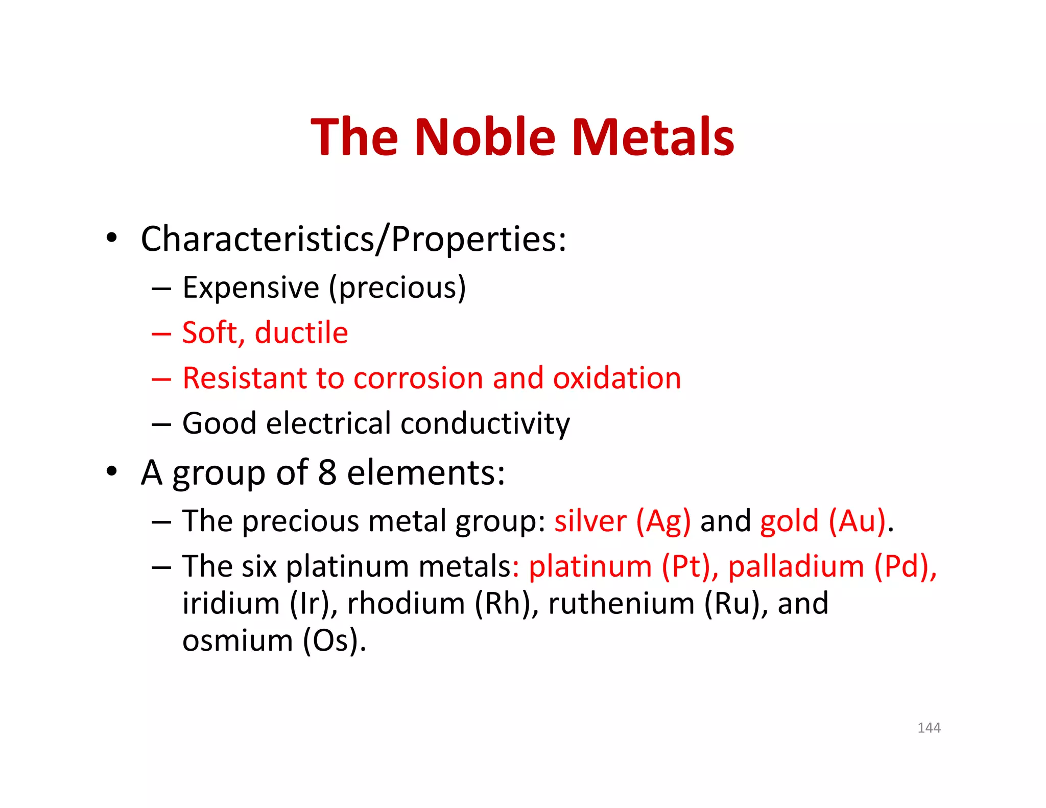 The Noble Metals
• Characteristics/Properties:
– Expensive (precious)
– Soft, ductile
– Resistant to corrosion and oxidation 
– Good electrical conductivity
• A group of 8 elements:
– The precious metal group: silver (Ag) and gold (Au).
– The six platinum metals: platinum (Pt), palladium (Pd), 
iridium (Ir), rhodium (Rh), ruthenium (Ru), and 
osmium (Os).
144
 
