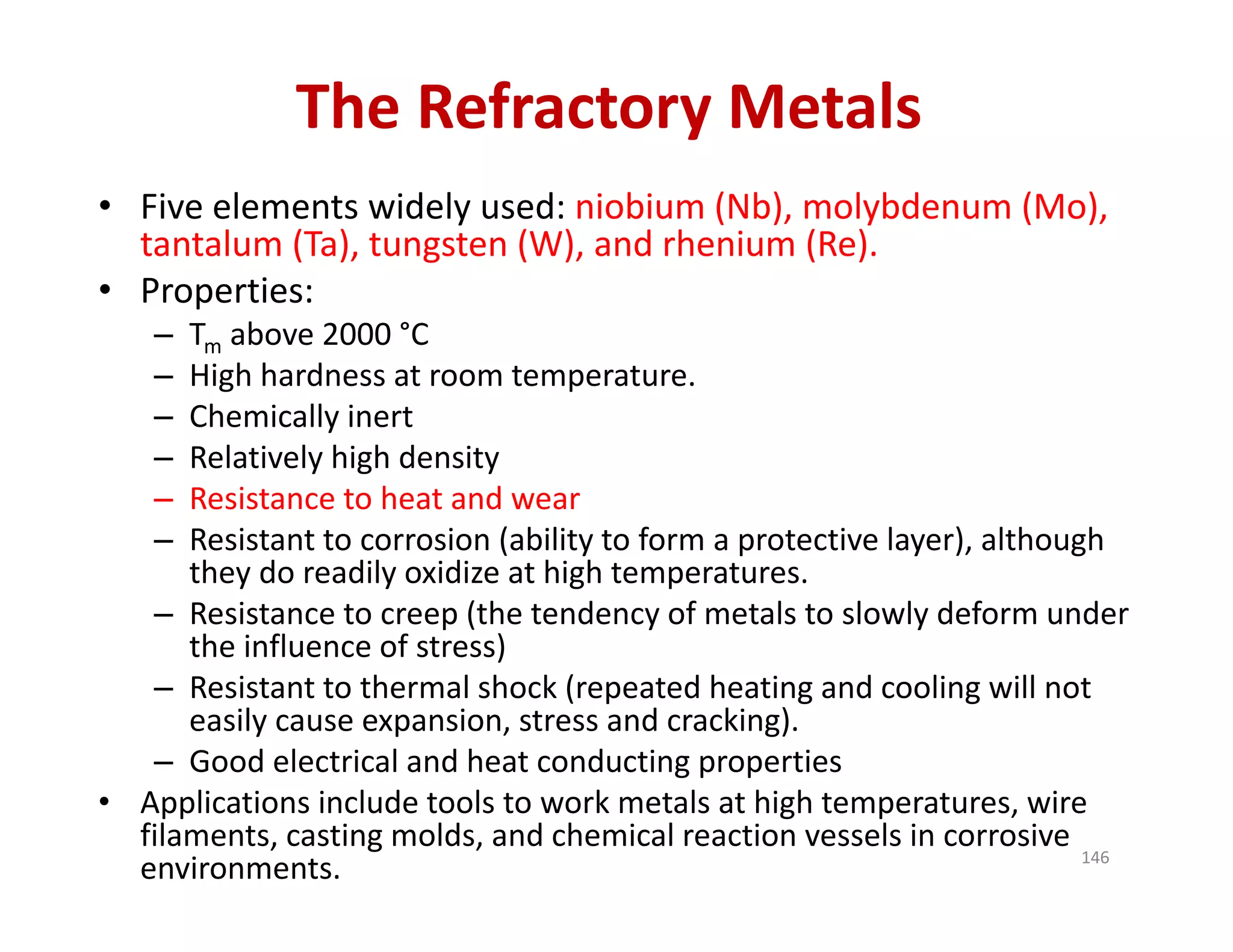 The Refractory Metals
• Five elements widely used: niobium (Nb), molybdenum (Mo), 
tantalum (Ta), tungsten (W), and rhenium (Re). 
• Properties: 
– Tm above 2000 °C
– High hardness at room temperature. 
– Chemically inert 
– Relatively high density
– Resistance to heat and wear
– Resistant to corrosion (ability to form a protective layer), although 
they do readily oxidize at high temperatures.
– Resistance to creep (the tendency of metals to slowly deform under 
the influence of stress)
– Resistant to thermal shock (repeated heating and cooling will not 
easily cause expansion, stress and cracking).
– Good electrical and heat conducting properties
• Applications include tools to work metals at high temperatures, wire 
filaments, casting molds, and chemical reaction vessels in corrosive 
environments.  146
 