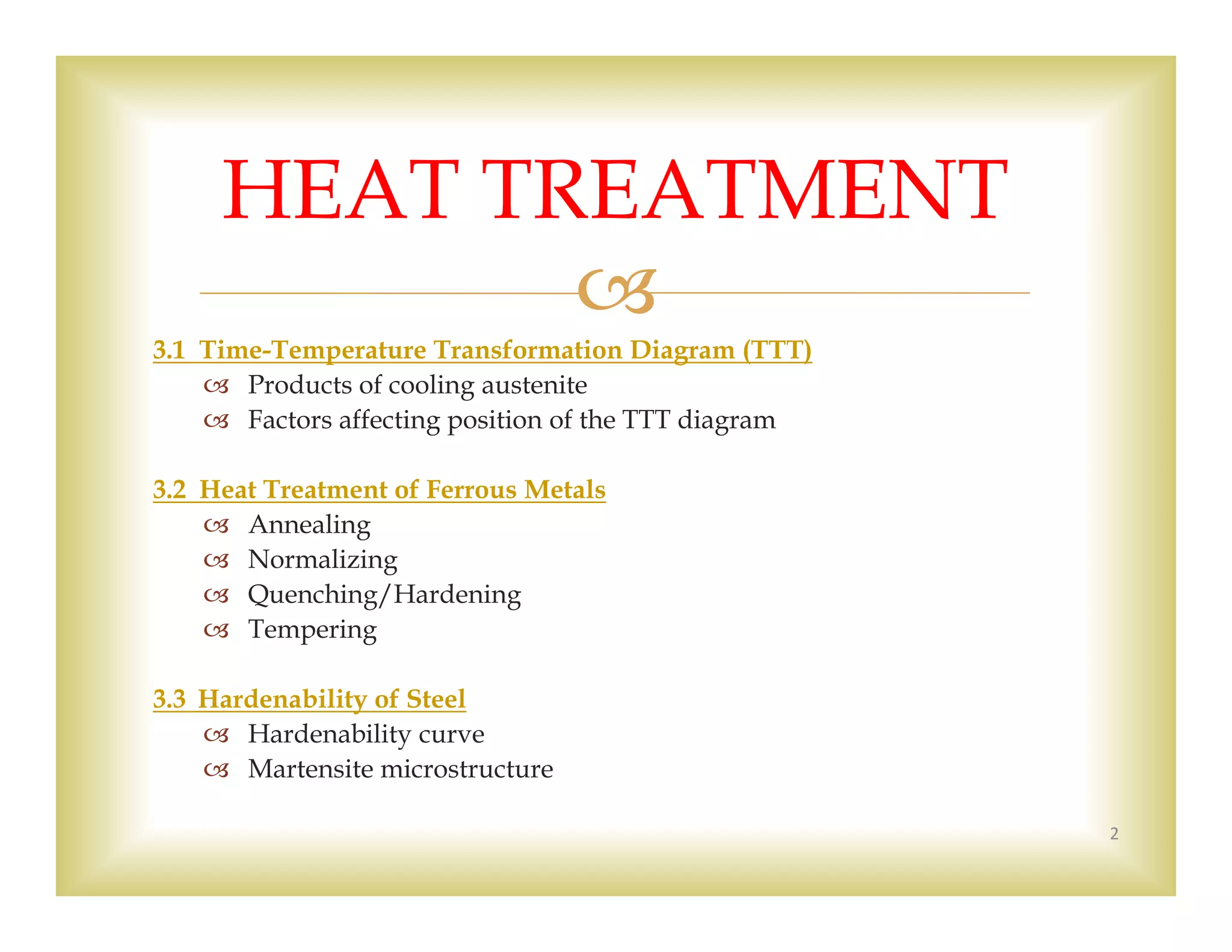 
3.1 Time-Temperature Transformation Diagram (TTT)
 Products of cooling austenite
 Factors affecting position of the TTT diagram
3.2 Heat Treatment of Ferrous Metals
 Annealing
 Normalizing
 Quenching/Hardening
 Tempering
3.3 Hardenability of Steel
 Hardenability curve
 Martensite microstructure
2
HEAT TREATMENT
 