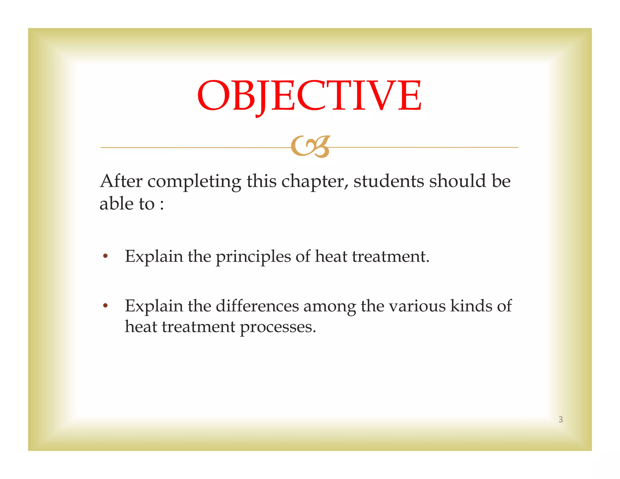 
After completing this chapter, students should be
able to :
• Explain the principles of heat treatment.
• Explain the differences among the various kinds of
heat treatment processes.
3
OBJECTIVE
 