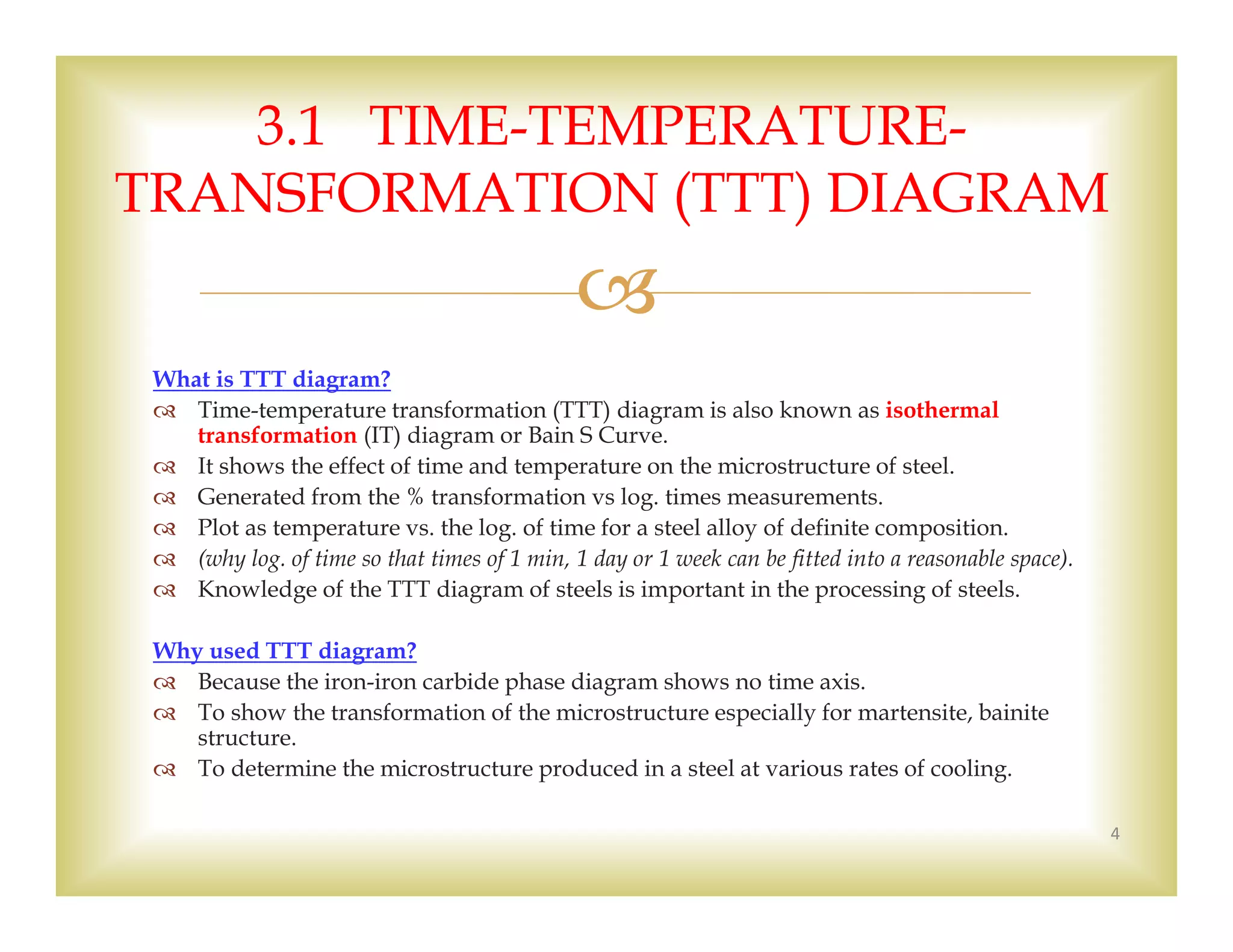 
What is TTT diagram?
 Time-temperature transformation (TTT) diagram is also known as isothermal
transformation (IT) diagram or Bain S Curve.
 It shows the effect of time and temperature on the microstructure of steel.
 Generated from the % transformation vs log. times measurements.
 Plot as temperature vs. the log. of time for a steel alloy of definite composition.
 (why log. of time so that times of 1 min, 1 day or 1 week can be fitted into a reasonable space).
 Knowledge of the TTT diagram of steels is important in the processing of steels.
Why used TTT diagram?
 Because the iron-iron carbide phase diagram shows no time axis.
 To show the transformation of the microstructure especially for martensite, bainite
structure.
 To determine the microstructure produced in a steel at various rates of cooling.
4
3.1 TIME-TEMPERATURE-
TRANSFORMATION (TTT) DIAGRAM
 