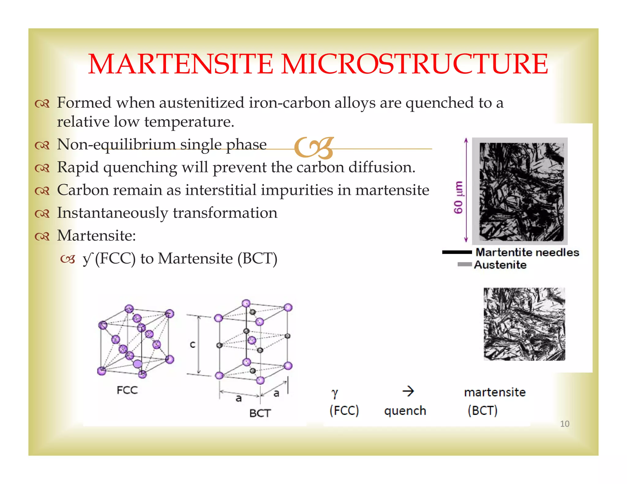 
 Formed when austenitized iron-carbon alloys are quenched to a
relative low temperature.
 Non-equilibrium single phase
 Rapid quenching will prevent the carbon diffusion.
 Carbon remain as interstitial impurities in martensite
 Instantaneously transformation
 Martensite:
 ƴ (FCC) to Martensite (BCT)
10
MARTENSITE MICROSTRUCTURE
 
