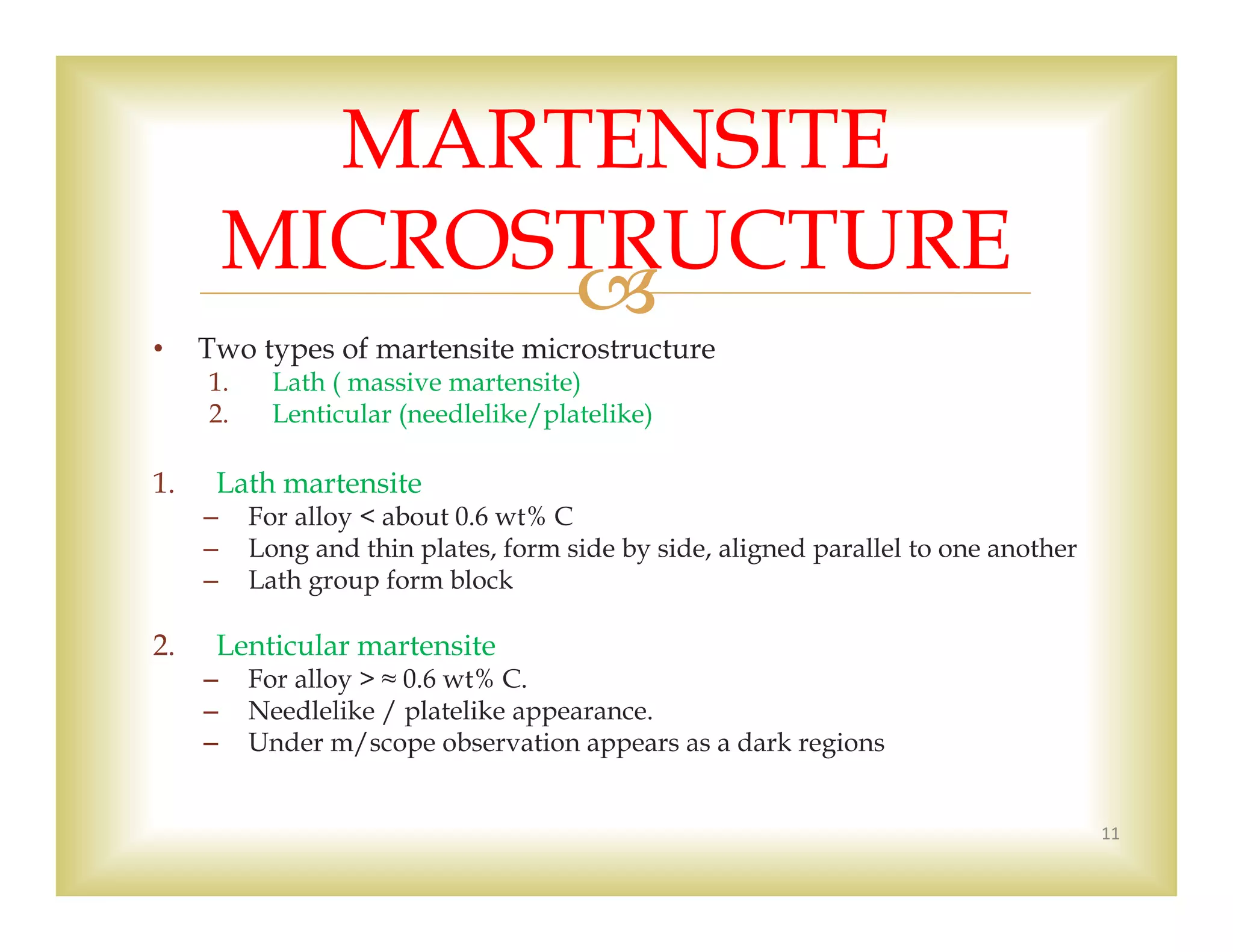 
• Two types of martensite microstructure
1. Lath ( massive martensite)
2. Lenticular (needlelike/platelike)
1. Lath martensite
– For alloy < about 0.6 wt% C
– Long and thin plates, form side by side, aligned parallel to one another
– Lath group form block
2. Lenticular martensite
– For alloy > ≈ 0.6 wt% C.
– Needlelike / platelike appearance.
– Under m/scope observation appears as a dark regions
11
MARTENSITE
MICROSTRUCTURE
 