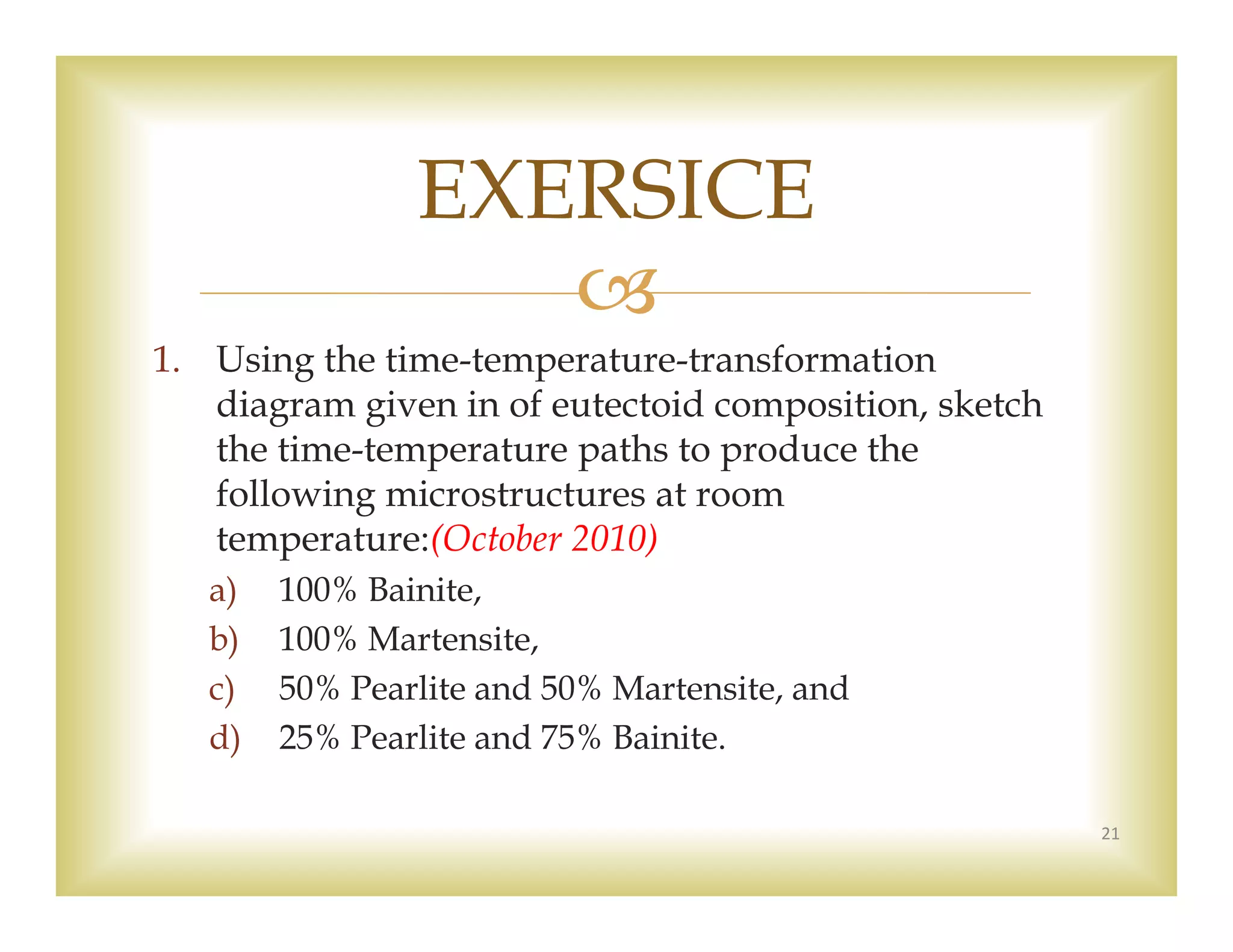 
1. Using the time-temperature-transformation
diagram given in of eutectoid composition, sketch
the time-temperature paths to produce the
following microstructures at room
temperature:(October 2010)
a) 100% Bainite,
b) 100% Martensite,
c) 50% Pearlite and 50% Martensite, and
d) 25% Pearlite and 75% Bainite.
21
EXERSICE
 