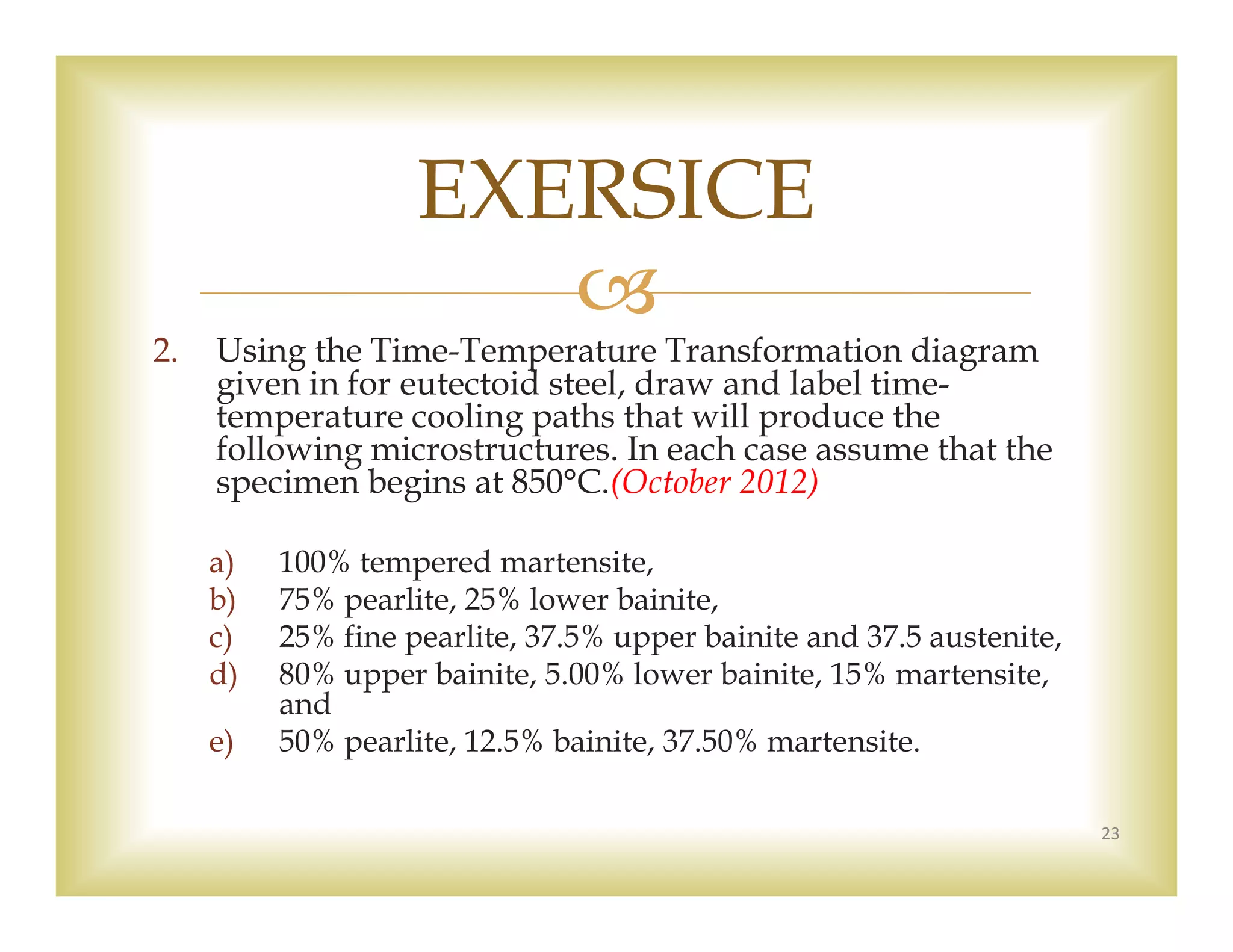 
2. Using the Time-Temperature Transformation diagram
given in for eutectoid steel, draw and label time-
temperature cooling paths that will produce the
following microstructures. In each case assume that the
specimen begins at 850°C.(October 2012)
a) 100% tempered martensite,
b) 75% pearlite, 25% lower bainite,
c) 25% fine pearlite, 37.5% upper bainite and 37.5 austenite,
d) 80% upper bainite, 5.00% lower bainite, 15% martensite,
and
e) 50% pearlite, 12.5% bainite, 37.50% martensite.
23
EXERSICE
 