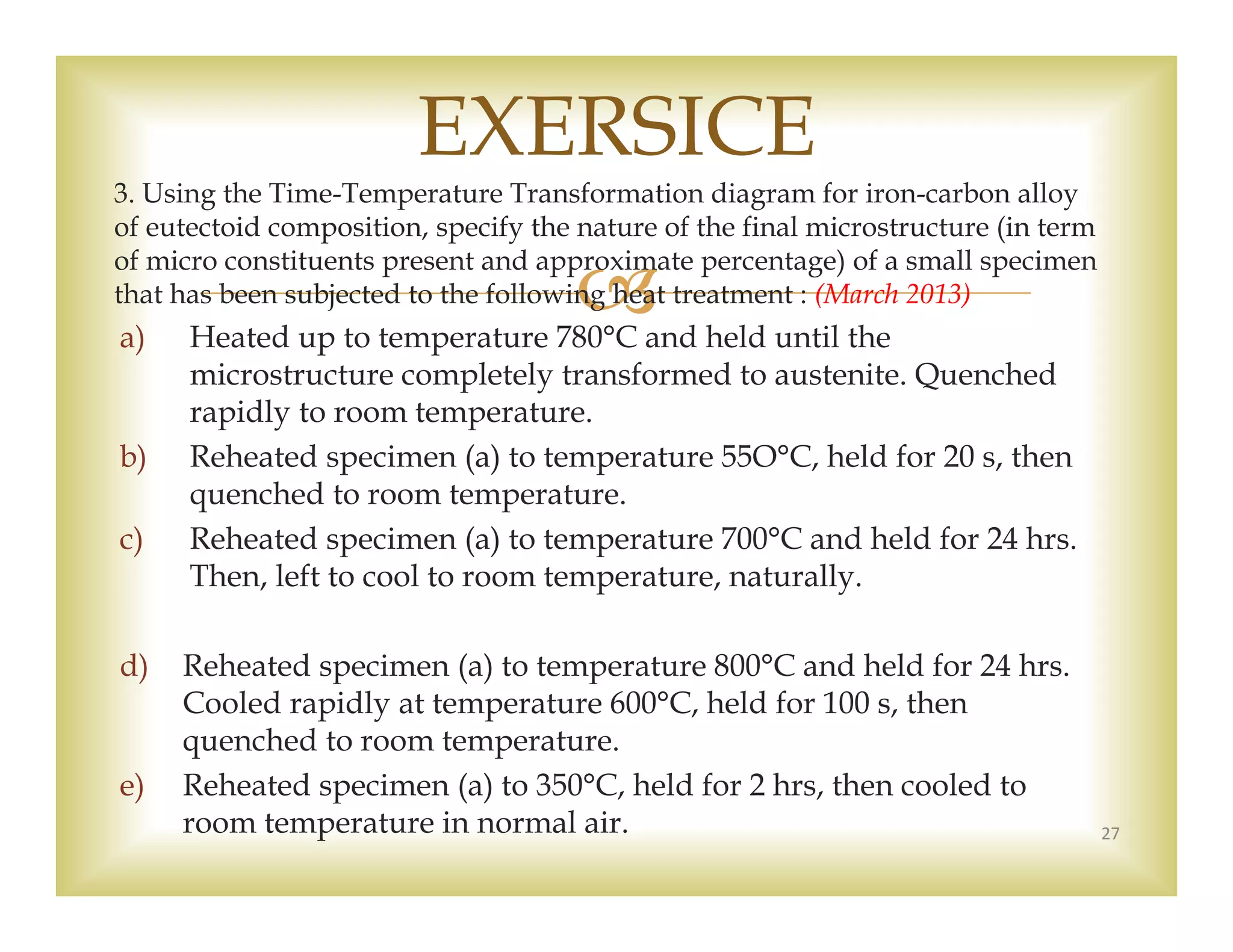 
3. Using the Time-Temperature Transformation diagram for iron-carbon alloy
of eutectoid composition, specify the nature of the final microstructure (in term
of micro constituents present and approximate percentage) of a small specimen
that has been subjected to the following heat treatment : (March 2013)
a) Heated up to temperature 780°C and held until the
microstructure completely transformed to austenite. Quenched
rapidly to room temperature.
b) Reheated specimen (a) to temperature 55O°C, held for 20 s, then
quenched to room temperature.
c) Reheated specimen (a) to temperature 700°C and held for 24 hrs.
Then, left to cool to room temperature, naturally.
d) Reheated specimen (a) to temperature 800°C and held for 24 hrs.
Cooled rapidly at temperature 600°C, held for 100 s, then
quenched to room temperature.
e) Reheated specimen (a) to 350°C, held for 2 hrs, then cooled to
room temperature in normal air. 27
EXERSICE
 