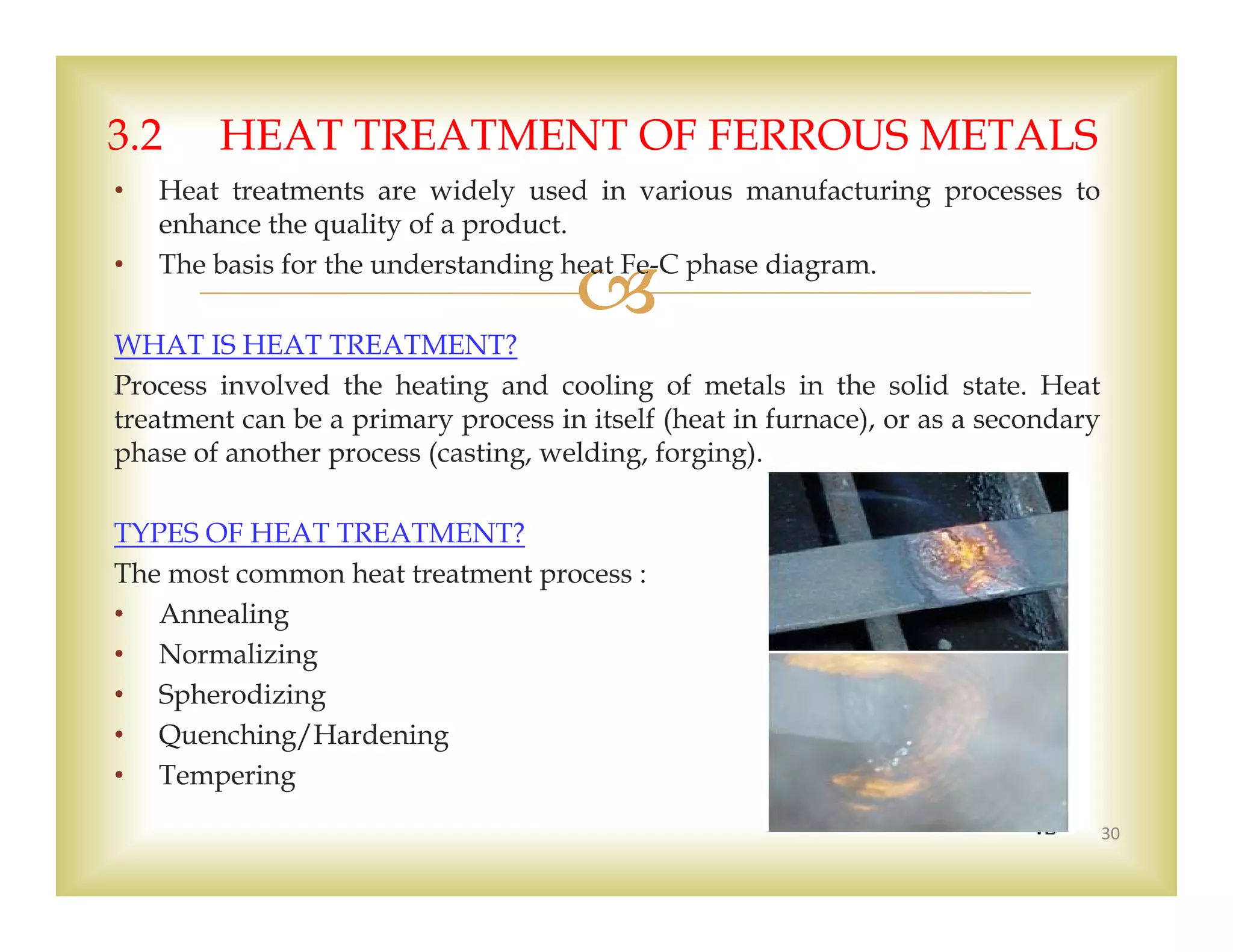 
• Heat treatments are widely used in various manufacturing processes to
enhance the quality of a product.
• The basis for the understanding heat Fe-C phase diagram.
WHAT IS HEAT TREATMENT?
Process involved the heating and cooling of metals in the solid state. Heat
treatment can be a primary process in itself (heat in furnace), or as a secondary
phase of another process (casting, welding, forging).
TYPES OF HEAT TREATMENT?
The most common heat treatment process :
• Annealing
• Normalizing
• Spherodizing
• Quenching/Hardening
• Tempering
30
3.2 HEAT TREATMENT OF FERROUS METALS
 
