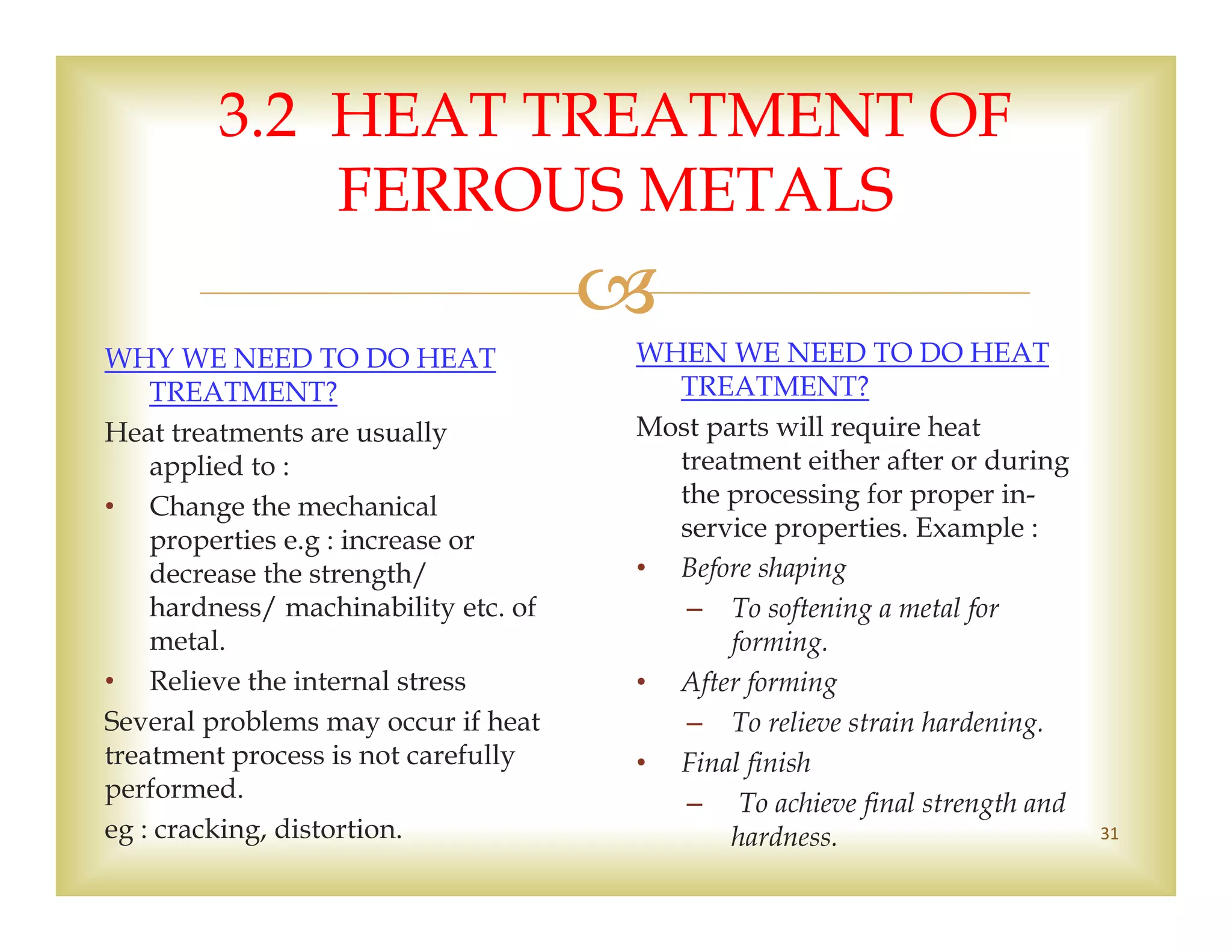 
3.2 HEAT TREATMENT OF
FERROUS METALS
WHY WE NEED TO DO HEAT
TREATMENT?
Heat treatments are usually
applied to :
• Change the mechanical
properties e.g : increase or
decrease the strength/
hardness/ machinability etc. of
metal.
• Relieve the internal stress
Several problems may occur if heat
treatment process is not carefully
performed.
eg : cracking, distortion.
WHEN WE NEED TO DO HEAT
TREATMENT?
Most parts will require heat
treatment either after or during
the processing for proper in-
service properties. Example :
• Before shaping
– To softening a metal for
forming.
• After forming
– To relieve strain hardening.
• Final finish
– To achieve final strength and
hardness. 31
 