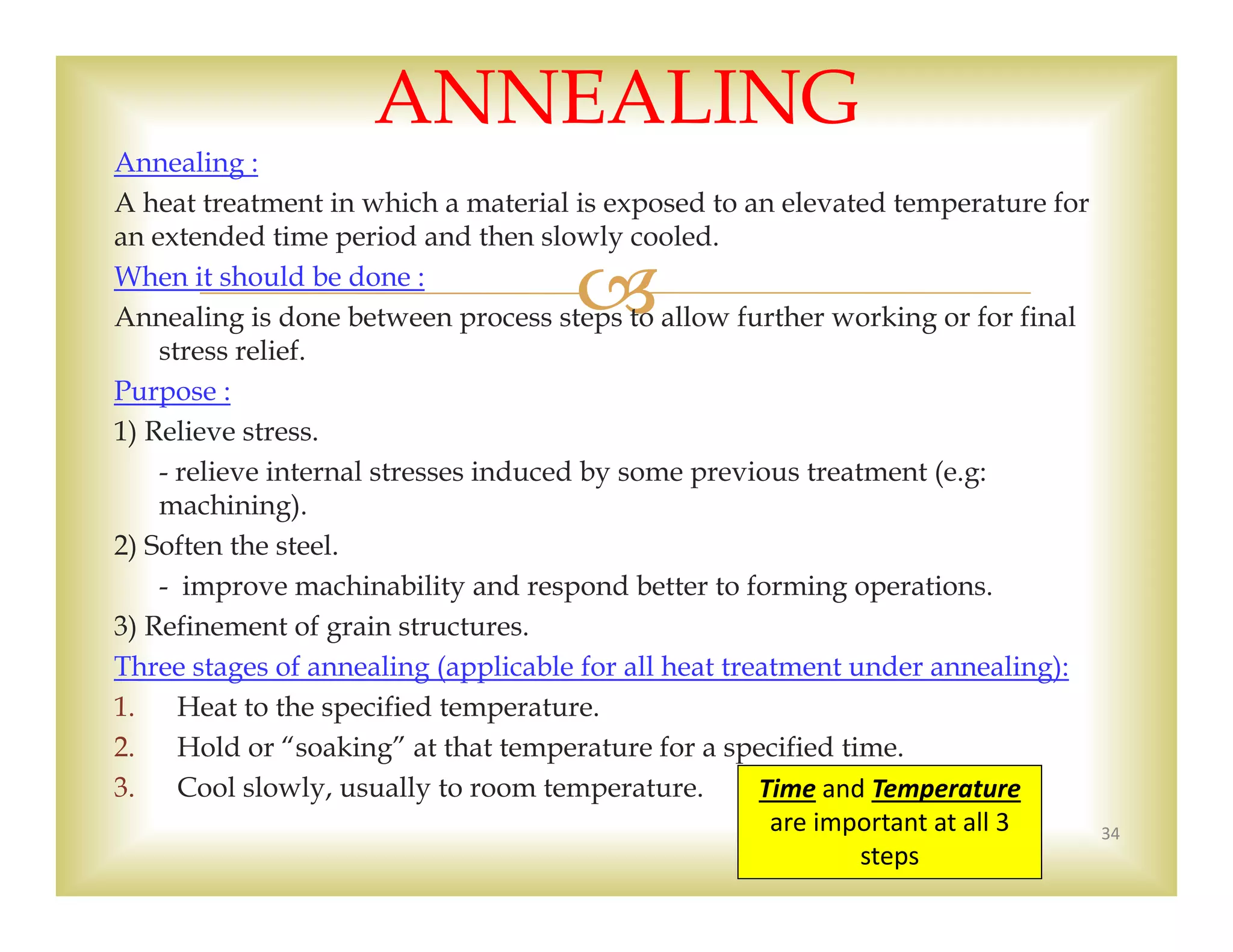 
Annealing :
A heat treatment in which a material is exposed to an elevated temperature for
an extended time period and then slowly cooled.
When it should be done :
Annealing is done between process steps to allow further working or for final
stress relief.
Purpose :
1) Relieve stress.
- relieve internal stresses induced by some previous treatment (e.g:
machining).
2) Soften the steel.
- improve machinability and respond better to forming operations.
3) Refinement of grain structures.
Three stages of annealing (applicable for all heat treatment under annealing):
1. Heat to the specified temperature.
2. Hold or “soaking” at that temperature for a specified time.
3. Cool slowly, usually to room temperature.
34
ANNEALING
Time and Temperature
are important at all 3 
steps
 