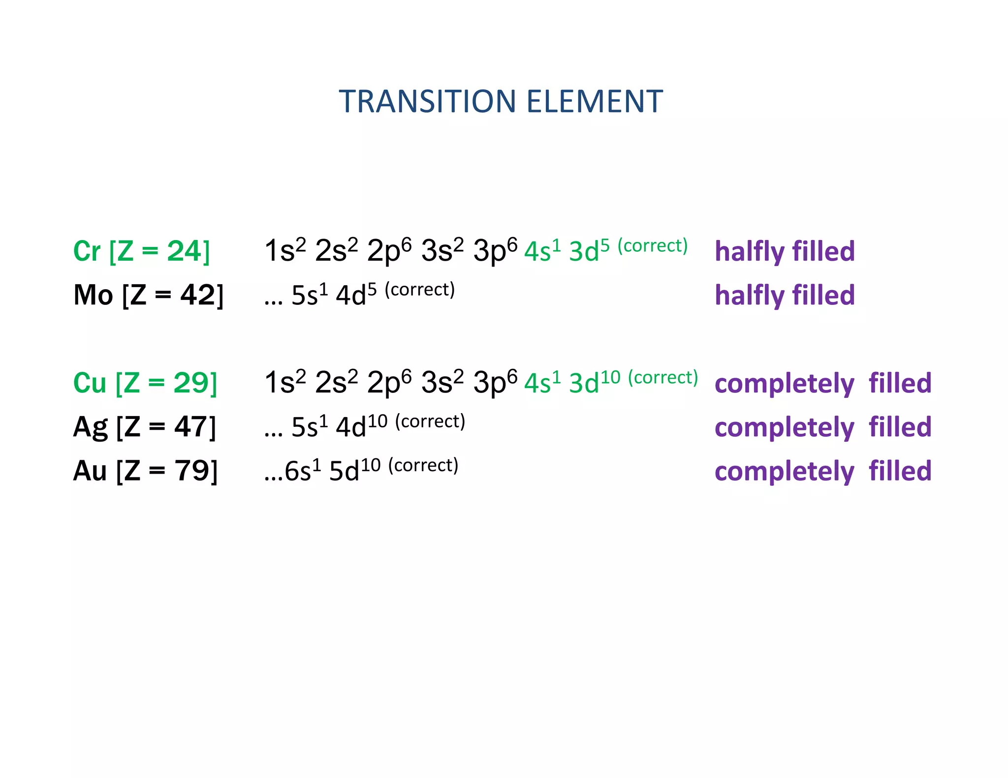 TRANSITION ELEMENT 
Cr [Z = 24] 1s2 2s2 2p6 3s2 3p6 4s1 3d5 (correct) halfly filled
Mo [Z = 42] … 5s1 4d5 (correct) halfly filled
Cu [Z = 29] 1s2 2s2 2p6 3s2 3p6 4s1 3d10 (correct) completely filled
Ag [Z = 47] … 5s1 4d10 (correct) completely filled
Au [Z = 79] …6s1 5d10 (correct) completely filled
 