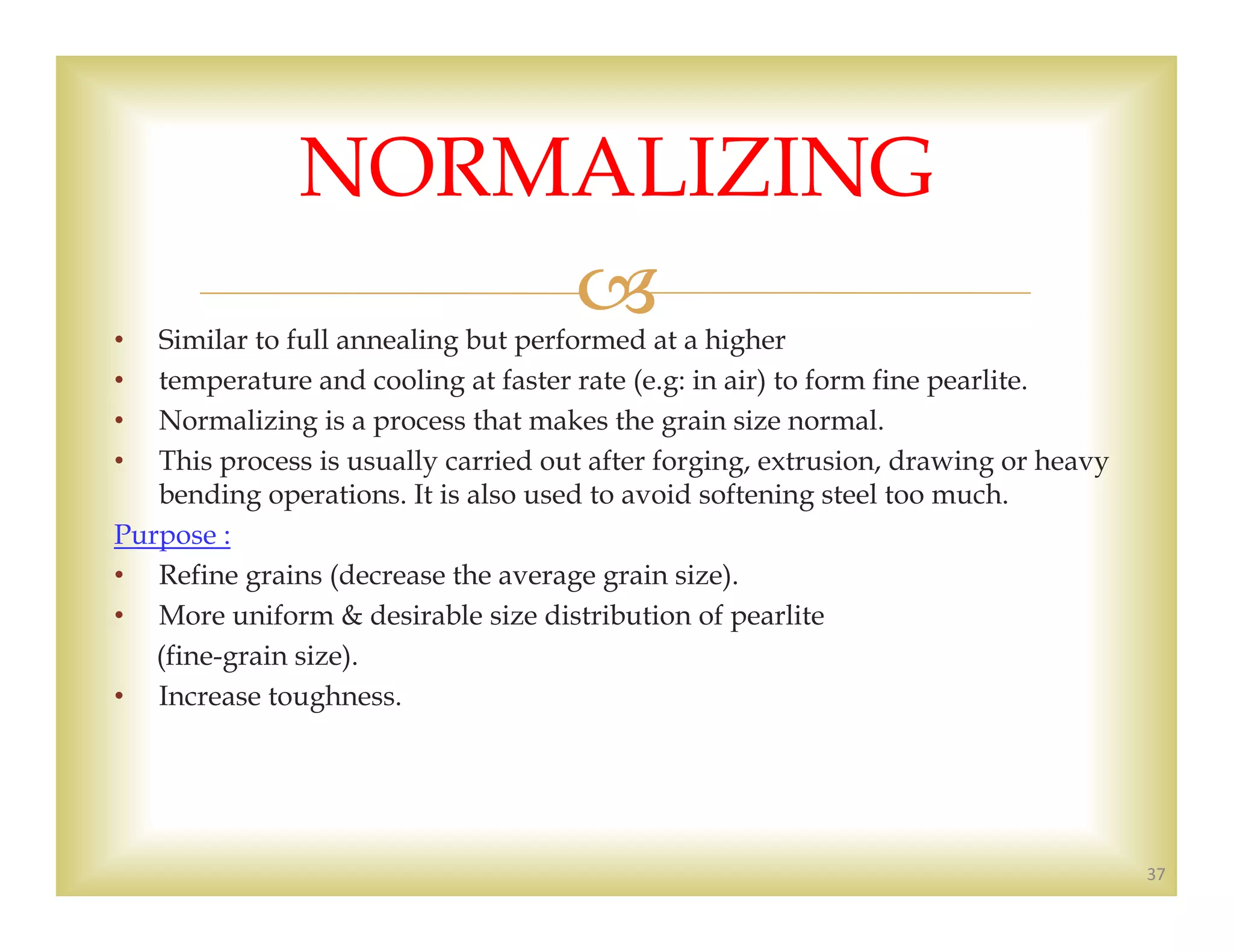 • Similar to full annealing but performed at a higher
• temperature and cooling at faster rate (e.g: in air) to form fine pearlite.
• Normalizing is a process that makes the grain size normal.
• This process is usually carried out after forging, extrusion, drawing or heavy
bending operations. It is also used to avoid softening steel too much.
Purpose :
• Refine grains (decrease the average grain size).
• More uniform & desirable size distribution of pearlite
(fine-grain size).
• Increase toughness.
37
NORMALIZING
 