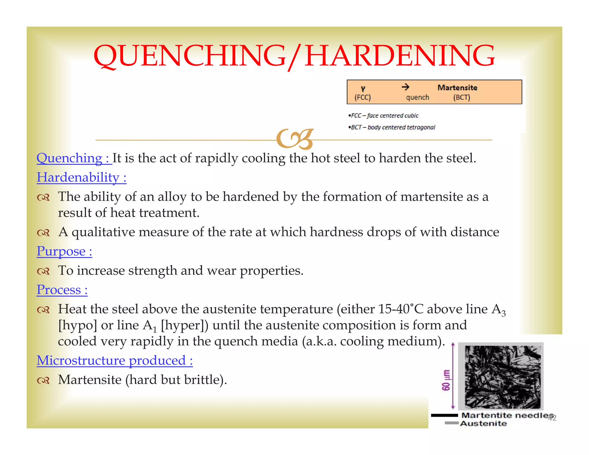 Quenching : It is the act of rapidly cooling the hot steel to harden the steel.
Hardenability :
 The ability of an alloy to be hardened by the formation of martensite as a
result of heat treatment.
 A qualitative measure of the rate at which hardness drops of with distance
Purpose :
 To increase strength and wear properties.
Process :
 Heat the steel above the austenite temperature (either 15-40˚C above line A3
[hypo] or line A1 [hyper]) until the austenite composition is form and
cooled very rapidly in the quench media (a.k.a. cooling medium).
Microstructure produced :
 Martensite (hard but brittle).
42
QUENCHING/HARDENING
 