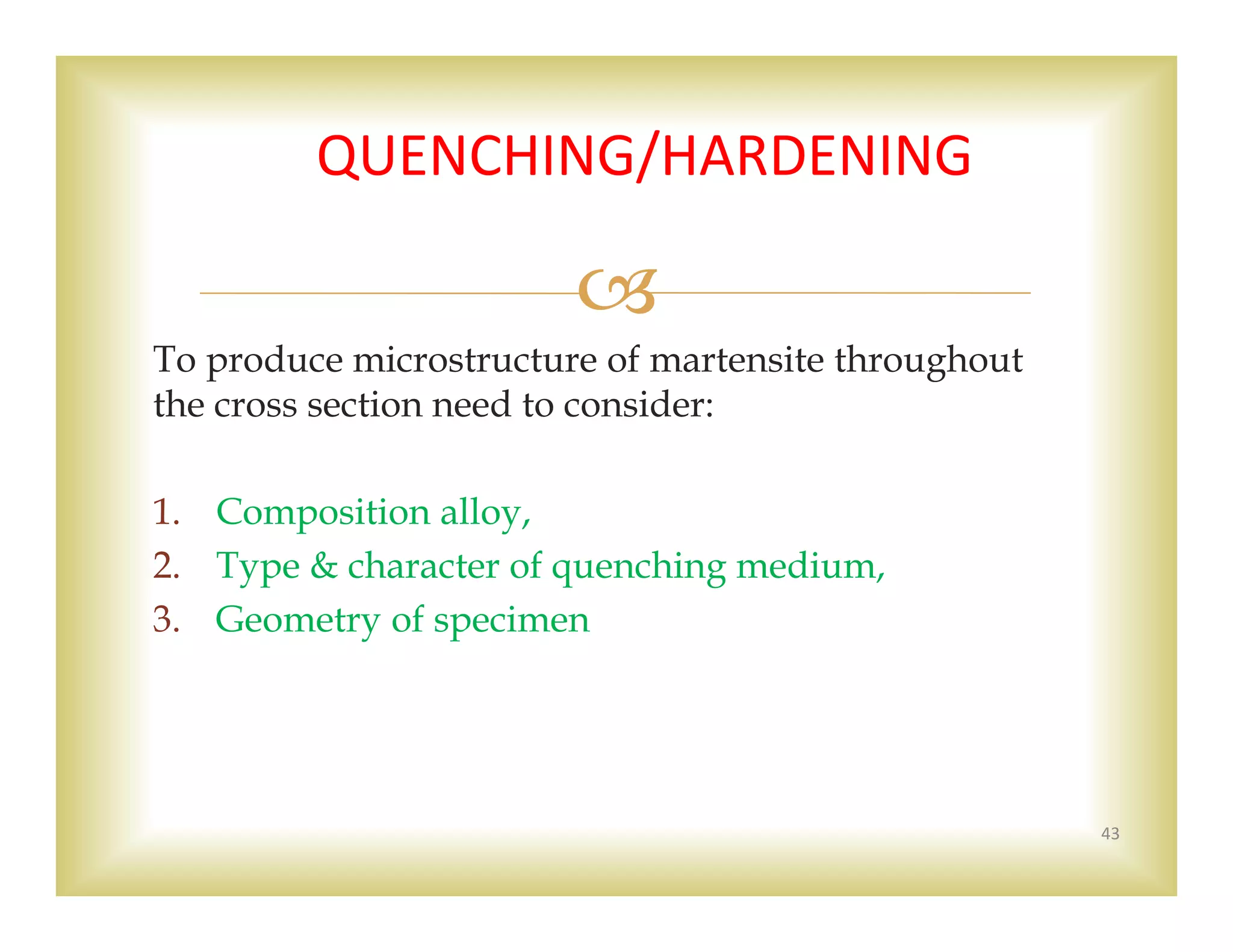 
To produce microstructure of martensite throughout
the cross section need to consider:
1. Composition alloy,
2. Type & character of quenching medium,
3. Geometry of specimen
43
QUENCHING/HARDENING 
 