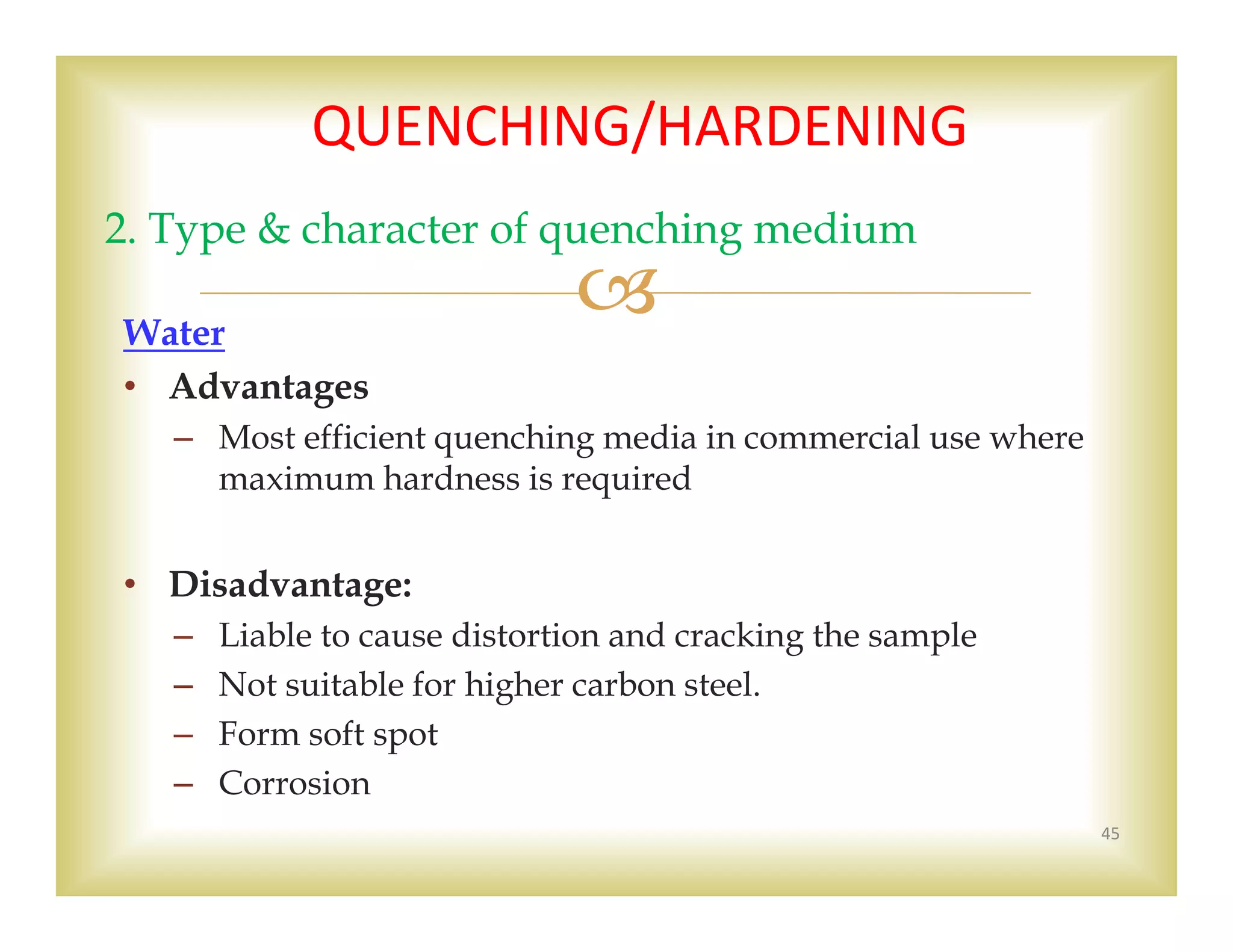 Water
• Advantages
– Most efficient quenching media in commercial use where
maximum hardness is required
• Disadvantage:
– Liable to cause distortion and cracking the sample
– Not suitable for higher carbon steel.
– Form soft spot
– Corrosion
45
2. Type & character of quenching medium
QUENCHING/HARDENING 
 
