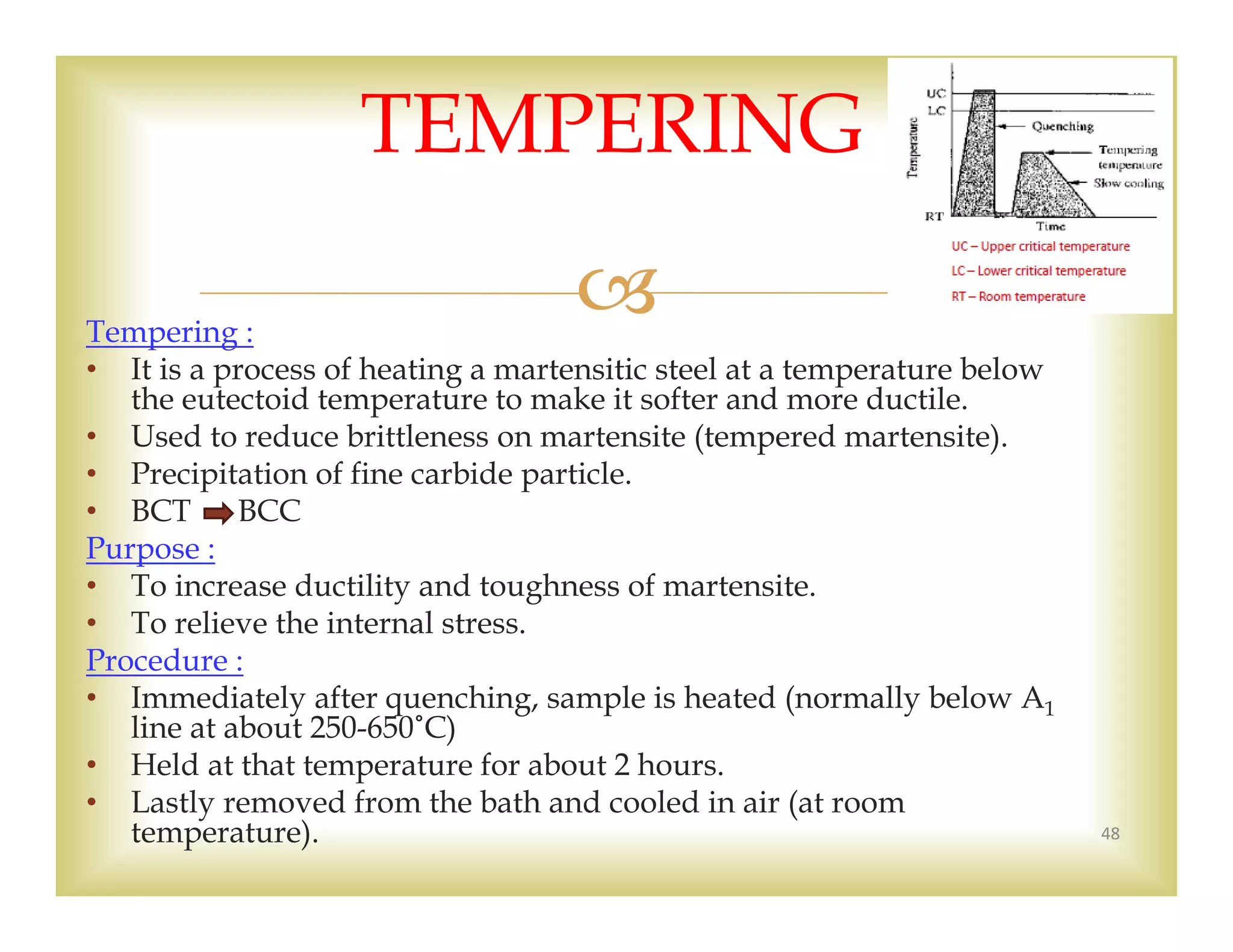 Tempering :
• It is a process of heating a martensitic steel at a temperature below
the eutectoid temperature to make it softer and more ductile.
• Used to reduce brittleness on martensite (tempered martensite).
• Precipitation of fine carbide particle.
• BCT BCC
Purpose :
• To increase ductility and toughness of martensite.
• To relieve the internal stress.
Procedure :
• Immediately after quenching, sample is heated (normally below A1
line at about 250-650˚C)
• Held at that temperature for about 2 hours.
• Lastly removed from the bath and cooled in air (at room
temperature). 48
TEMPERING
 