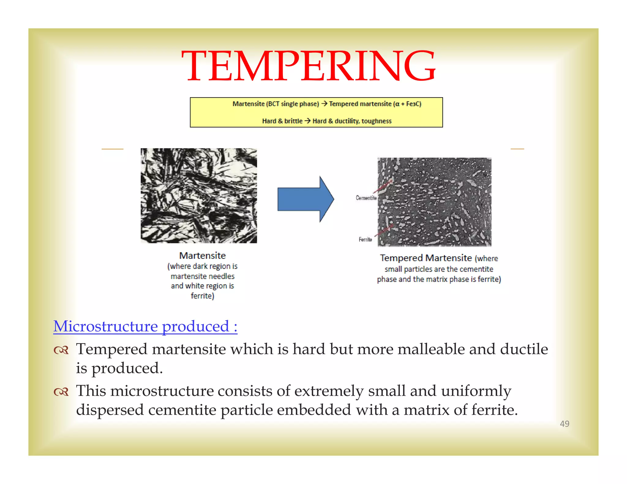 
Microstructure produced :
 Tempered martensite which is hard but more malleable and ductile
is produced.
 This microstructure consists of extremely small and uniformly
dispersed cementite particle embedded with a matrix of ferrite.
49
TEMPERING
 