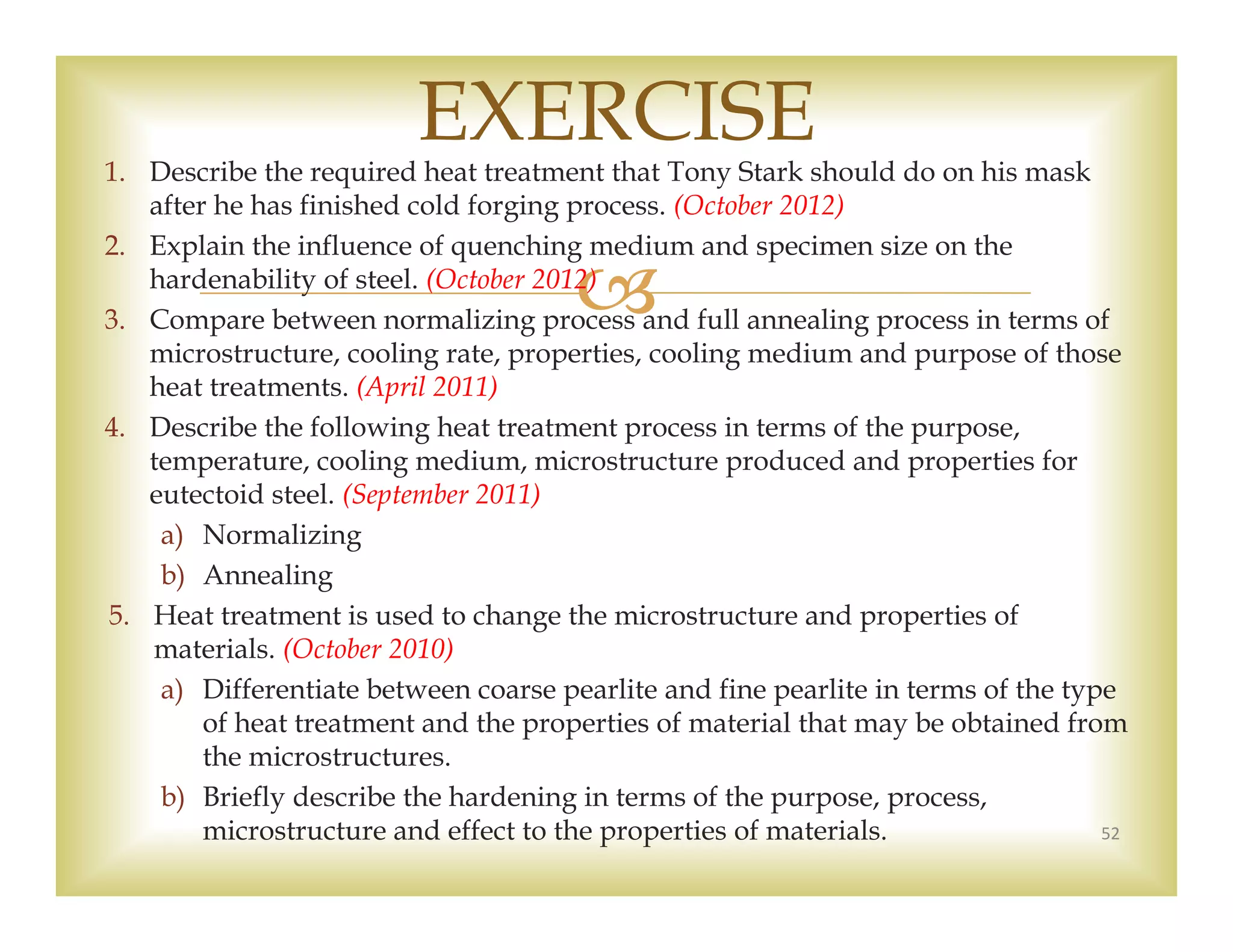 
1. Describe the required heat treatment that Tony Stark should do on his mask
after he has finished cold forging process. (October 2012)
2. Explain the influence of quenching medium and specimen size on the
hardenability of steel. (October 2012)
3. Compare between normalizing process and full annealing process in terms of
microstructure, cooling rate, properties, cooling medium and purpose of those
heat treatments. (April 2011)
4. Describe the following heat treatment process in terms of the purpose,
temperature, cooling medium, microstructure produced and properties for
eutectoid steel. (September 2011)
a) Normalizing
b) Annealing
5. Heat treatment is used to change the microstructure and properties of
materials. (October 2010)
a) Differentiate between coarse pearlite and fine pearlite in terms of the type
of heat treatment and the properties of material that may be obtained from
the microstructures.
b) Briefly describe the hardening in terms of the purpose, process,
microstructure and effect to the properties of materials. 52
EXERCISE
 