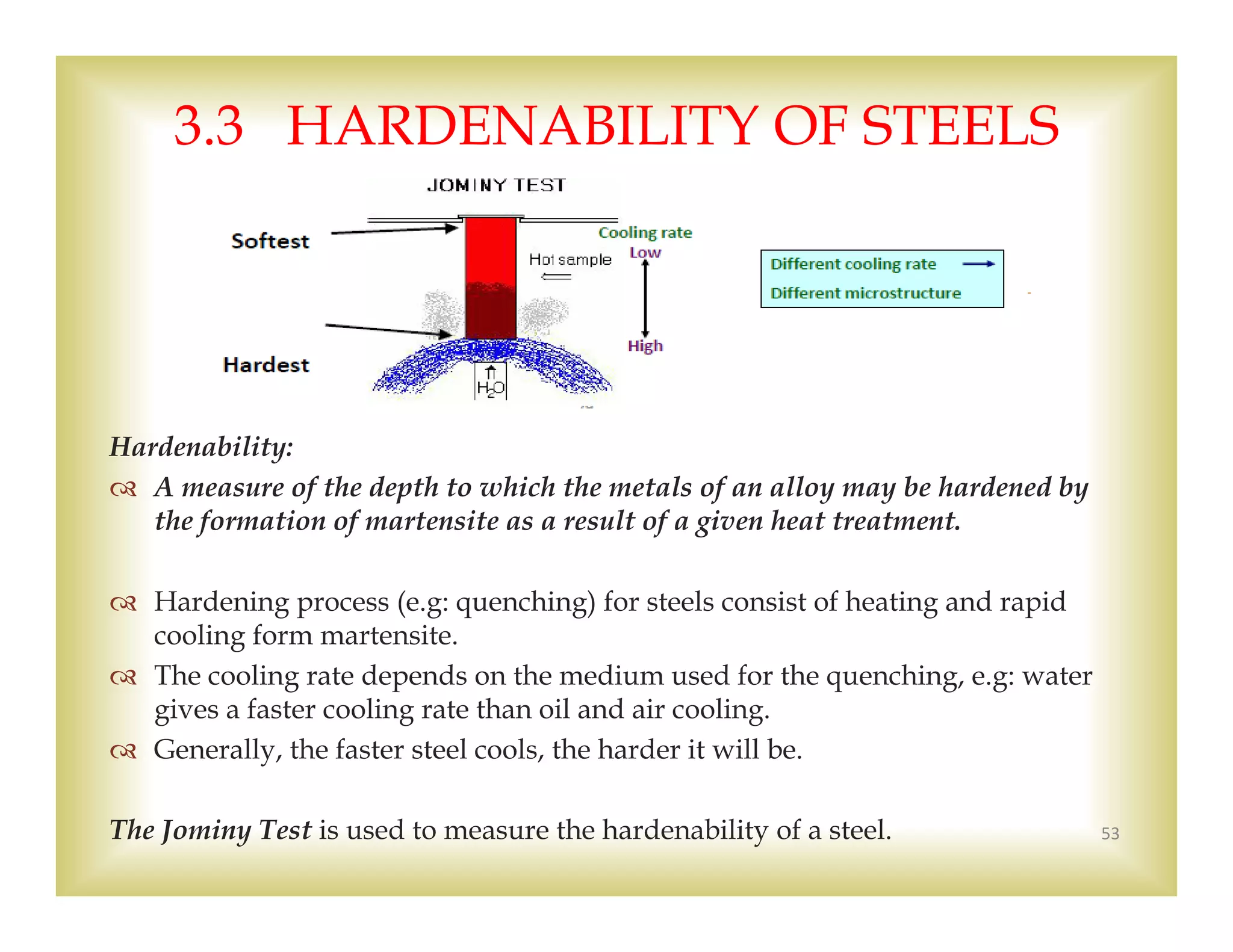 
Hardenability:
 A measure of the depth to which the metals of an alloy may be hardened by
the formation of martensite as a result of a given heat treatment.
 Hardening process (e.g: quenching) for steels consist of heating and rapid
cooling form martensite.
 The cooling rate depends on the medium used for the quenching, e.g: water
gives a faster cooling rate than oil and air cooling.
 Generally, the faster steel cools, the harder it will be.
The Jominy Test is used to measure the hardenability of a steel. 53
3.3 HARDENABILITY OF STEELS
 