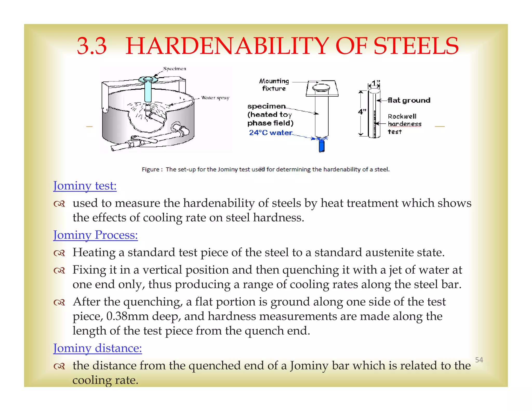 
Jominy test:
 used to measure the hardenability of steels by heat treatment which shows
the effects of cooling rate on steel hardness.
Jominy Process:
 Heating a standard test piece of the steel to a standard austenite state.
 Fixing it in a vertical position and then quenching it with a jet of water at
one end only, thus producing a range of cooling rates along the steel bar.
 After the quenching, a flat portion is ground along one side of the test
piece, 0.38mm deep, and hardness measurements are made along the
length of the test piece from the quench end.
Jominy distance:
 the distance from the quenched end of a Jominy bar which is related to the
cooling rate.
54
3.3 HARDENABILITY OF STEELS
 