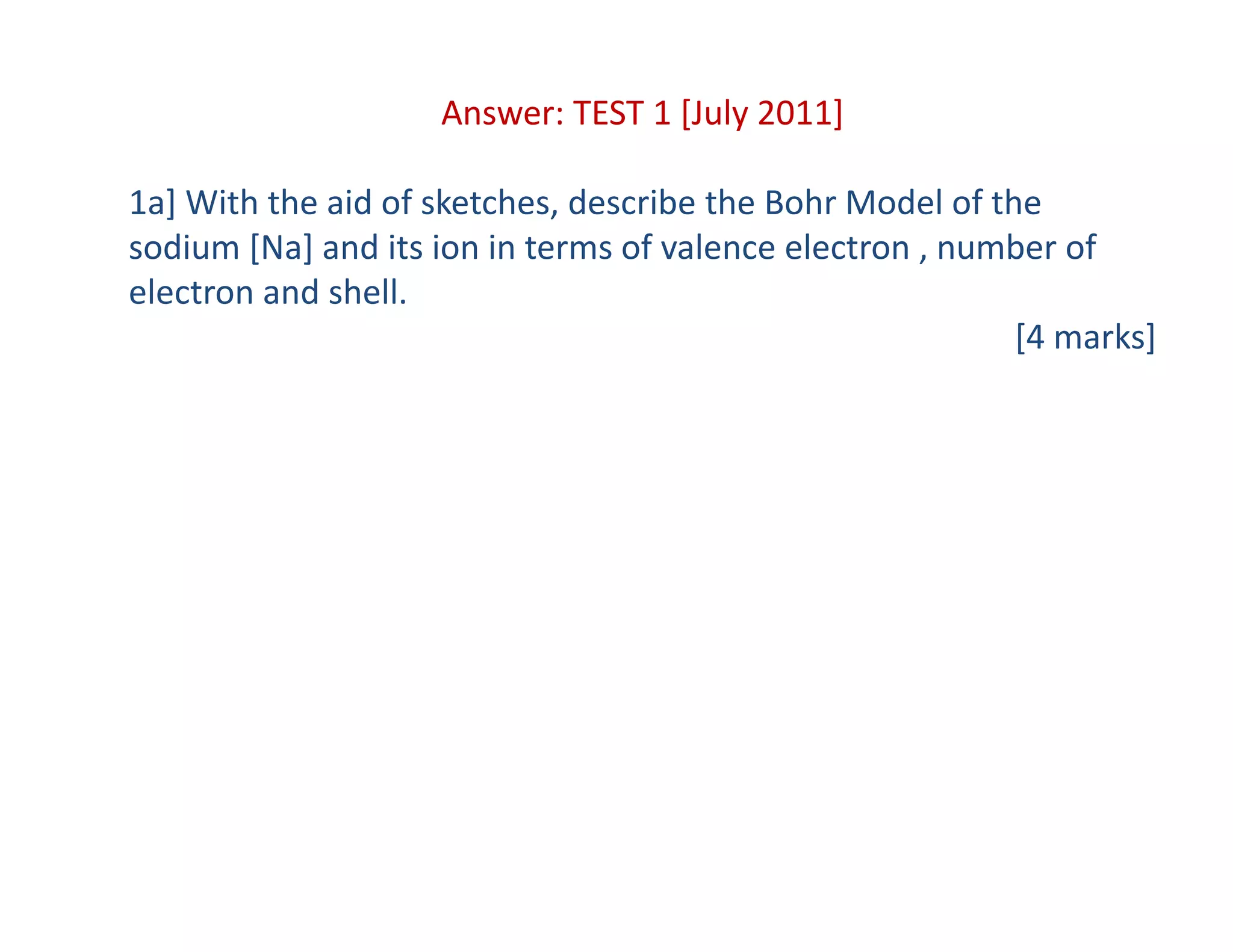 Answer: TEST 1 [July 2011]
1a] With the aid of sketches, describe the Bohr Model of the 
sodium [Na] and its ion in terms of valence electron , number of 
electron and shell.
[4 marks]
 