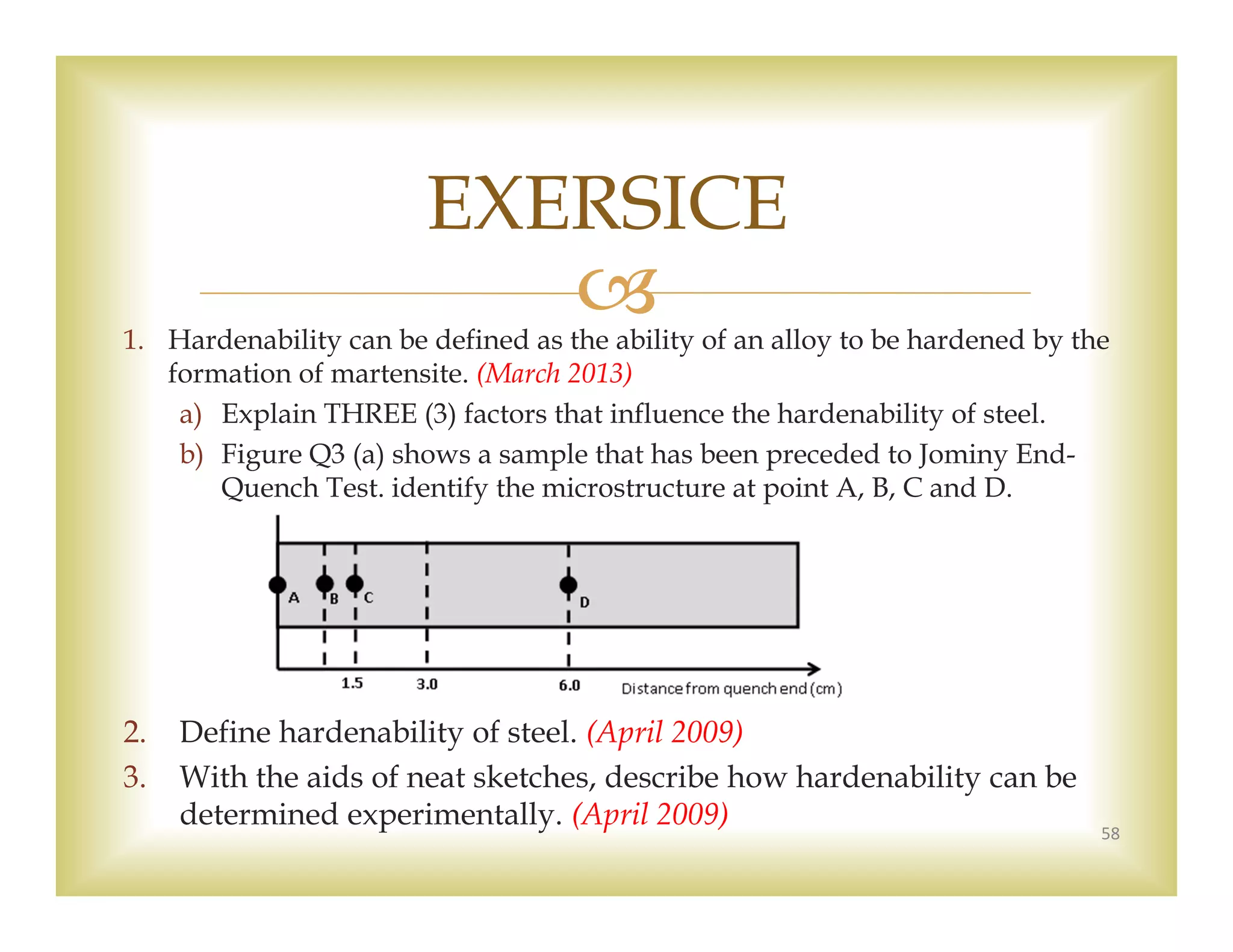 1. Hardenability can be defined as the ability of an alloy to be hardened by the
formation of martensite. (March 2013)
a) Explain THREE (3) factors that influence the hardenability of steel.
b) Figure Q3 (a) shows a sample that has been preceded to Jominy End-
Quench Test. identify the microstructure at point A, B, C and D.
2. Define hardenability of steel. (April 2009)
3. With the aids of neat sketches, describe how hardenability can be
determined experimentally. (April 2009) 58
EXERSICE
 