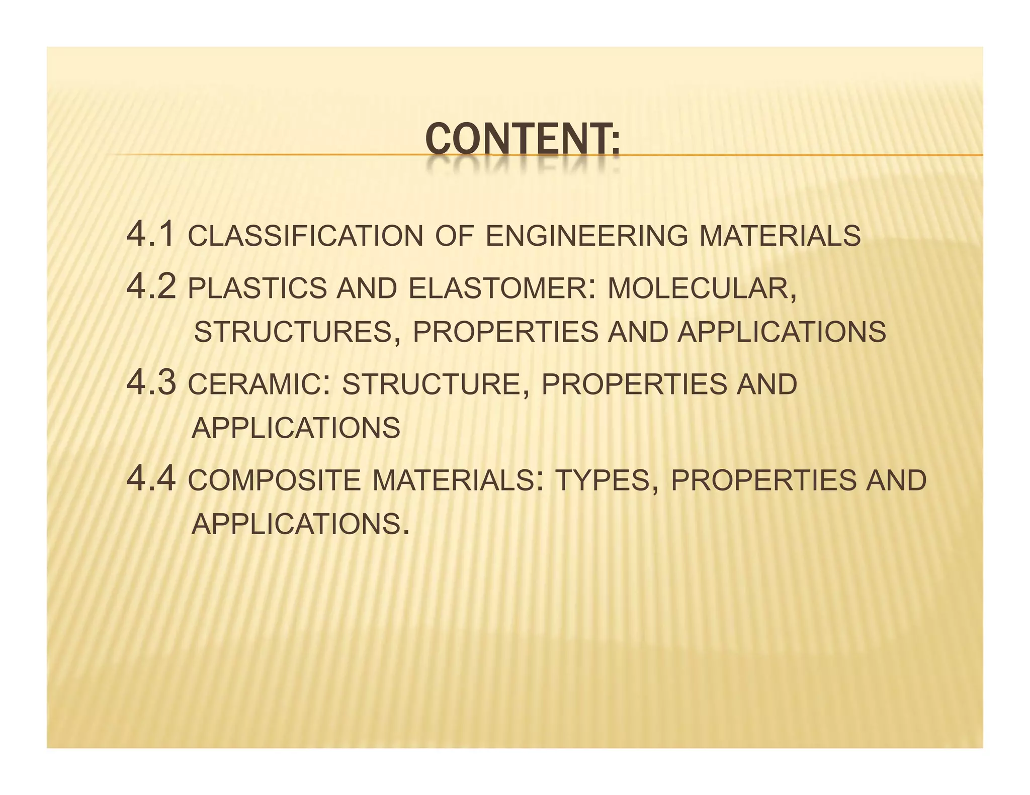CONTENT:
4.1 CLASSIFICATION OF ENGINEERING MATERIALS
4.2 PLASTICS AND ELASTOMER: MOLECULAR,
STRUCTURES, PROPERTIES AND APPLICATIONS
4.3 CERAMIC: STRUCTURE, PROPERTIES AND
APPLICATIONS
4.4 COMPOSITE MATERIALS: TYPES, PROPERTIES AND
APPLICATIONS.
 