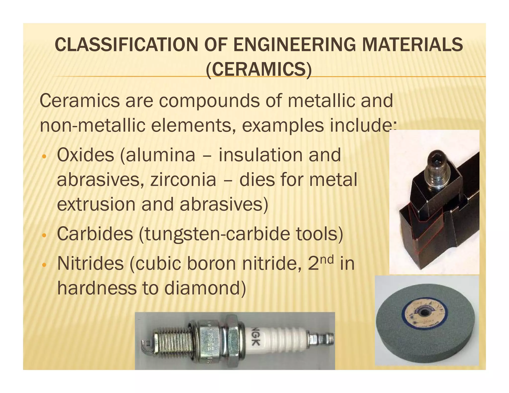 CLASSIFICATION OF ENGINEERING MATERIALS
(CERAMICS)
Ceramics are compounds of metallic and
non-metallic elements, examples include;
• Oxides (alumina – insulation and
abrasives, zirconia – dies for metal
extrusion and abrasives)
• Carbides (tungsten-carbide tools)
• Nitrides (cubic boron nitride, 2nd in
hardness to diamond)
 