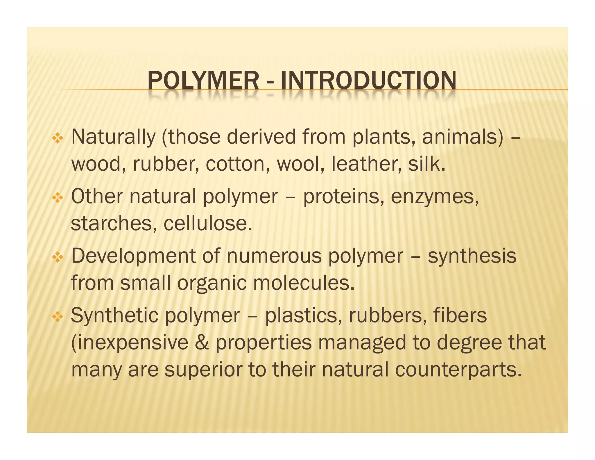 POLYMER - INTRODUCTION
 Naturally (those derived from plants, animals) –
wood, rubber, cotton, wool, leather, silk.
 Other natural polymer – proteins, enzymes,
starches, cellulose.
 Development of numerous polymer – synthesis
from small organic molecules.
 Synthetic polymer – plastics, rubbers, fibers
(inexpensive & properties managed to degree that
many are superior to their natural counterparts.
 