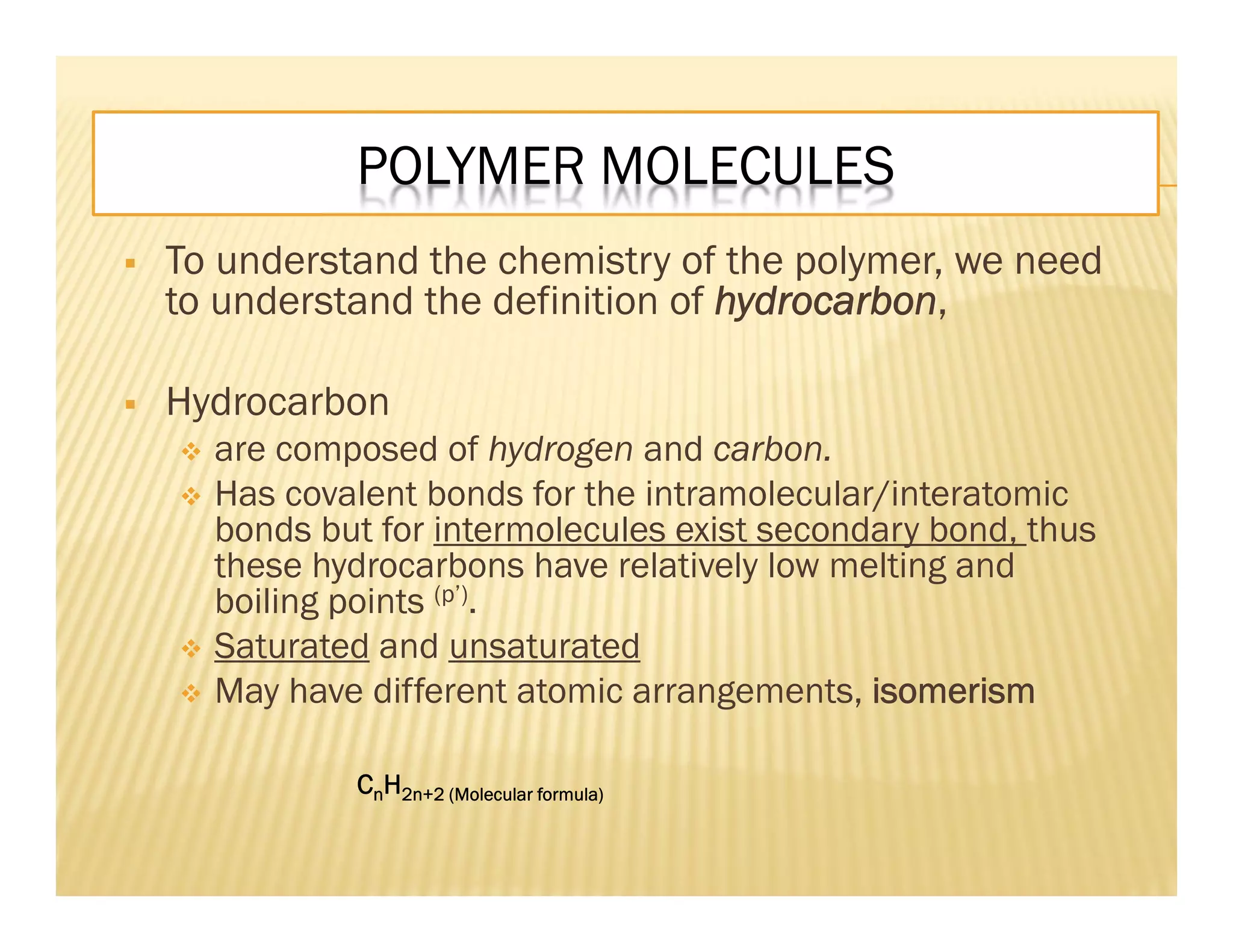 POLYMER MOLECULES
 To understand the chemistry of the polymer, we need
to understand the definition of hydrocarbon,
 Hydrocarbon
 are composed of hydrogen and carbon.
 Has covalent bonds for the intramolecular/interatomic
bonds but for intermolecules exist secondary bond, thus
these hydrocarbons have relatively low melting and
boiling points (p’).
 Saturated and unsaturated
 May have different atomic arrangements, isomerism
CnH2n+2 (Molecular formula)
 
