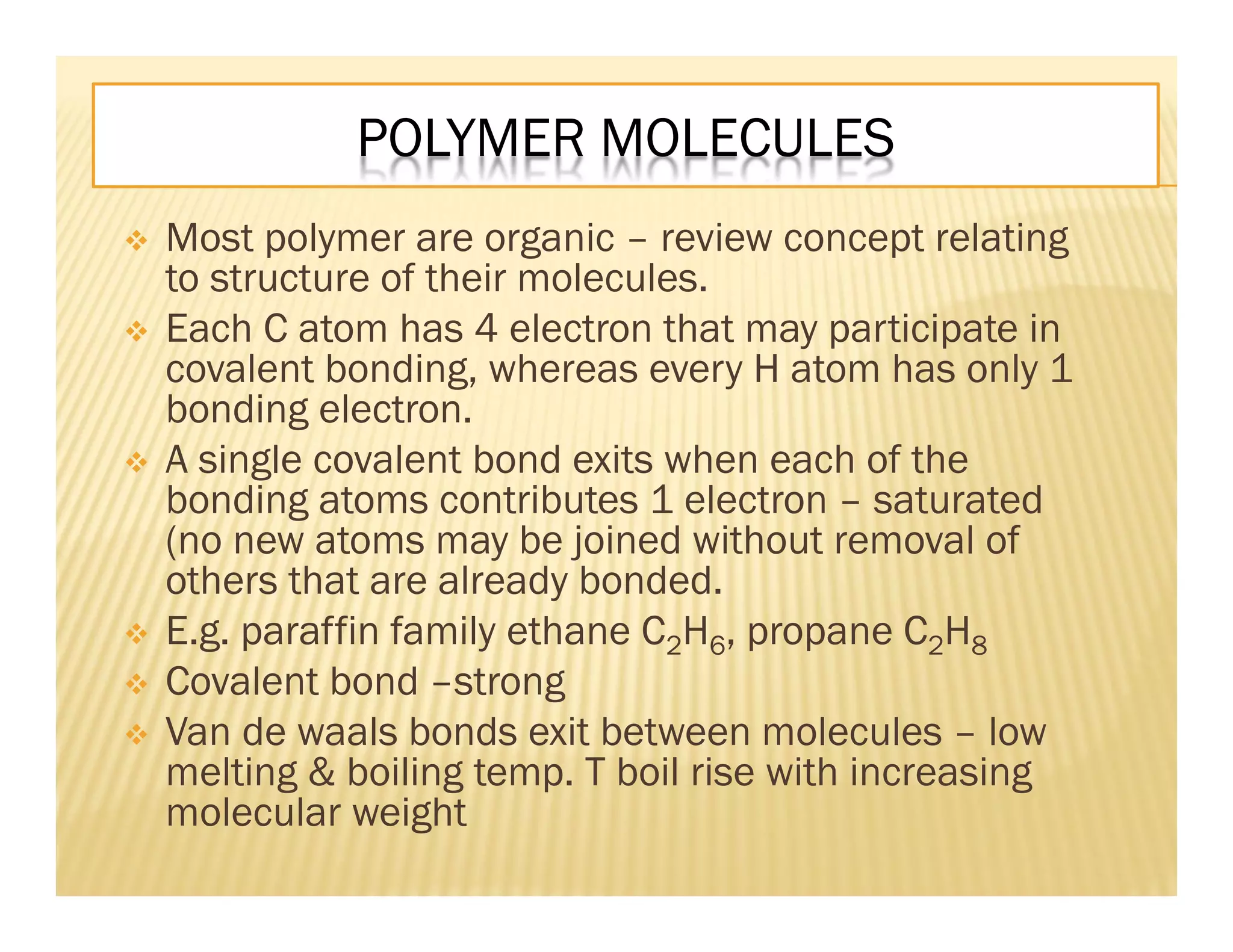 POLYMER MOLECULES
 Most polymer are organic – review concept relating
to structure of their molecules.
 Each C atom has 4 electron that may participate in
covalent bonding, whereas every H atom has only 1
bonding electron.
 A single covalent bond exits when each of the
bonding atoms contributes 1 electron – saturated
(no new atoms may be joined without removal of
others that are already bonded.
 E.g. paraffin family ethane C2H6, propane C2H8
 Covalent bond –strong
 Van de waals bonds exit between molecules – low
melting & boiling temp. T boil rise with increasing
molecular weight
 