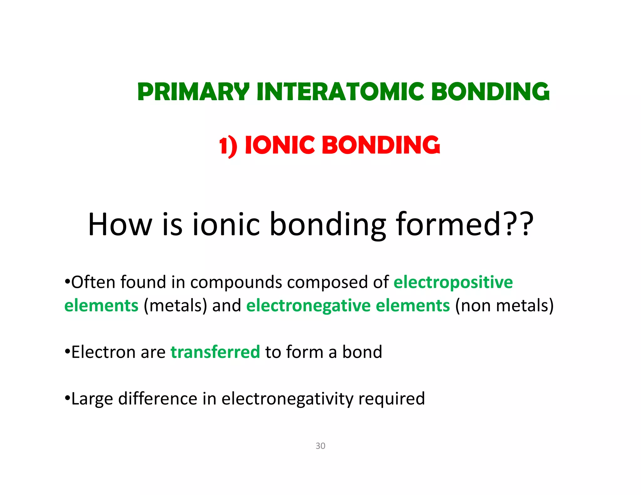 How is ionic bonding formed??
30
1) IONIC BONDING
PRIMARY INTERATOMIC BONDING
•Often found in compounds composed of electropositive 
elements (metals) and electronegative elements (non metals)
•Electron are transferred to form a bond
•Large difference in electronegativity required 
 