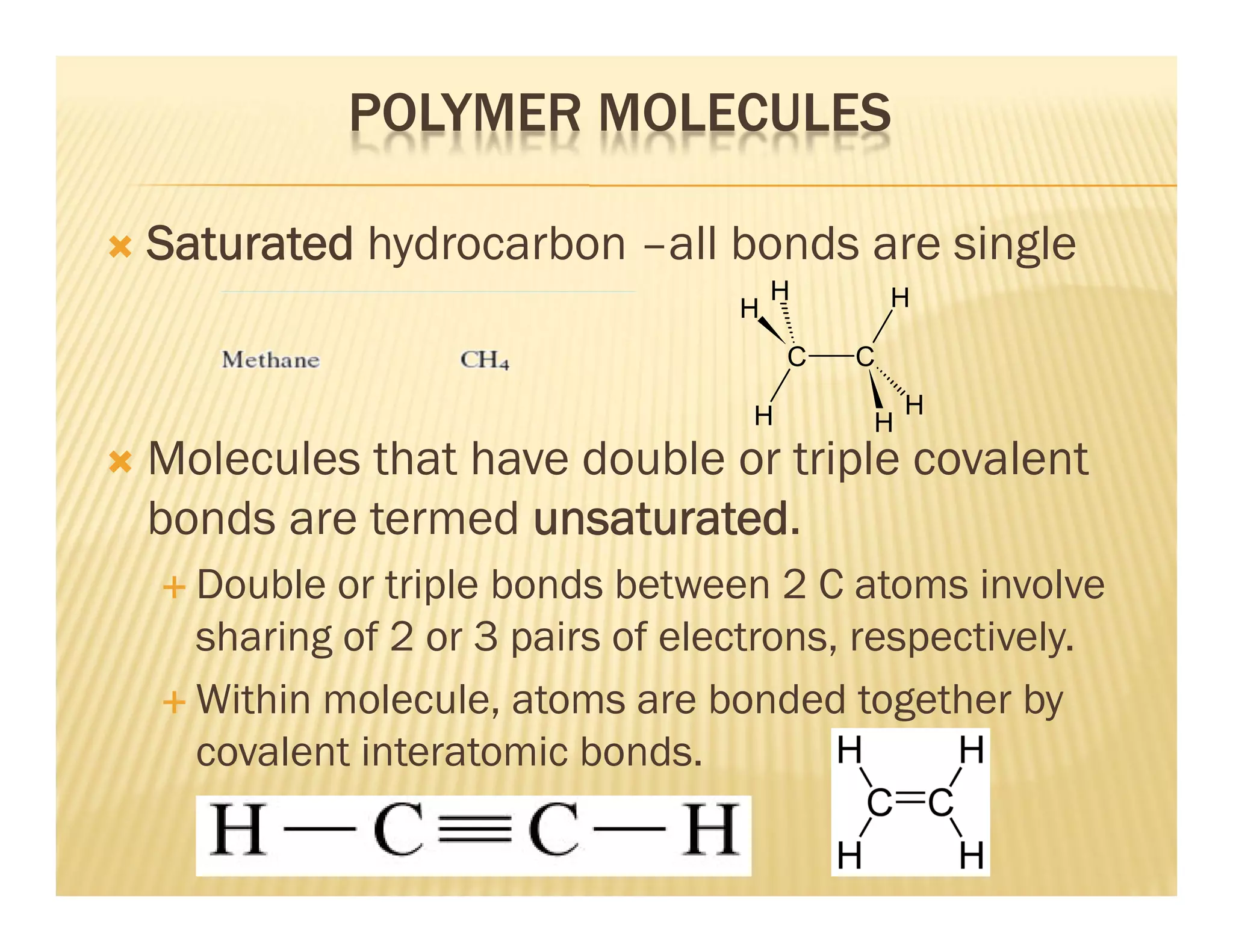 POLYMER MOLECULES
 Saturated hydrocarbon –all bonds are single
 Molecules that have double or triple covalent
bonds are termed unsaturated.
 Double or triple bonds between 2 C atoms involve
sharing of 2 or 3 pairs of electrons, respectively.
 Within molecule, atoms are bonded together by
covalent interatomic bonds.
C C
H
H H
H
H
H
 