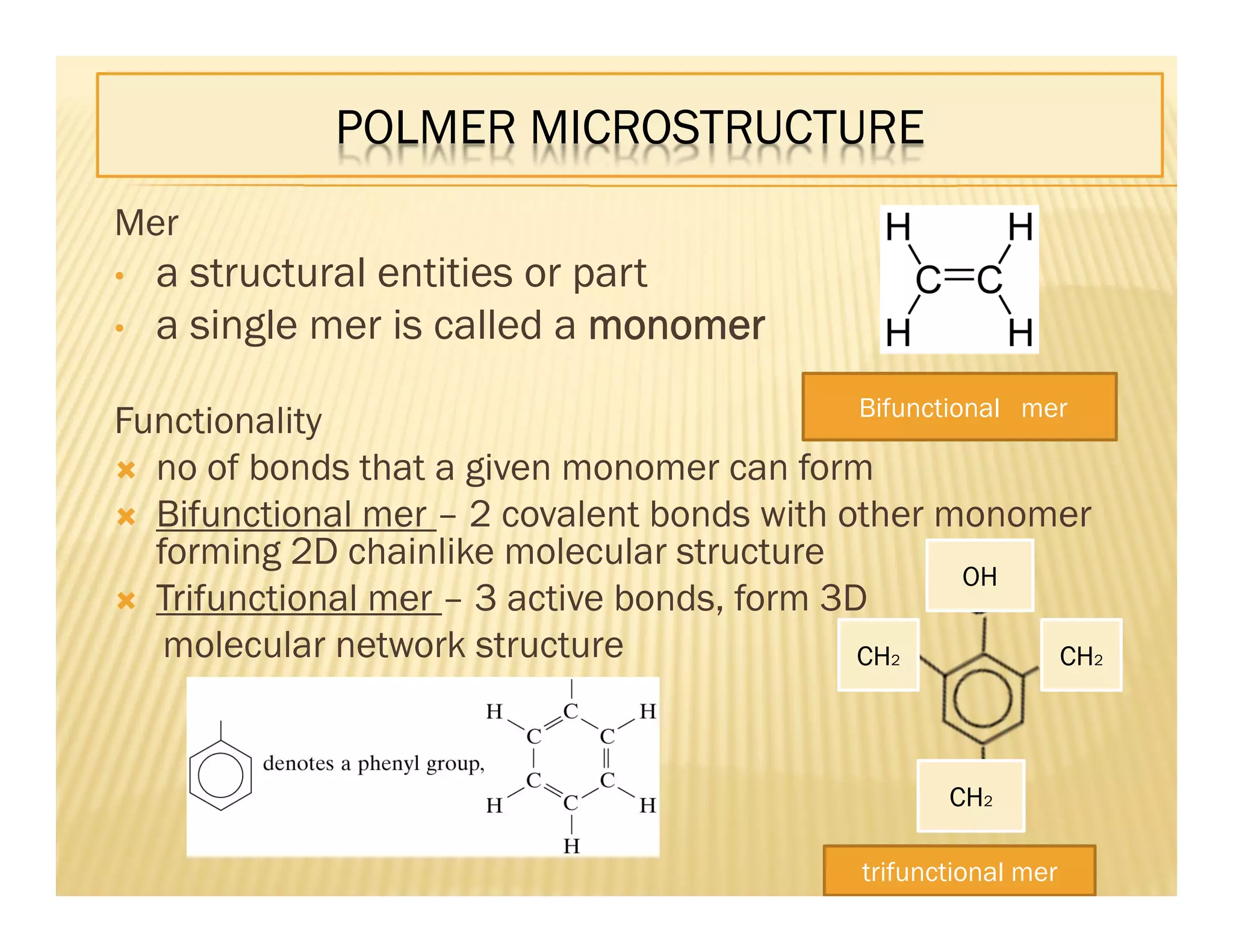 POLMER MICROSTRUCTURE
Mer
• a structural entities or part
• a single mer is called a monomer
Functionality
 no of bonds that a given monomer can form
 Bifunctional mer – 2 covalent bonds with other monomer
forming 2D chainlike molecular structure
 Trifunctional mer – 3 active bonds, form 3D
molecular network structure
Bifunctional mer
OH
CH2
CH2CH2
trifunctional mer
 