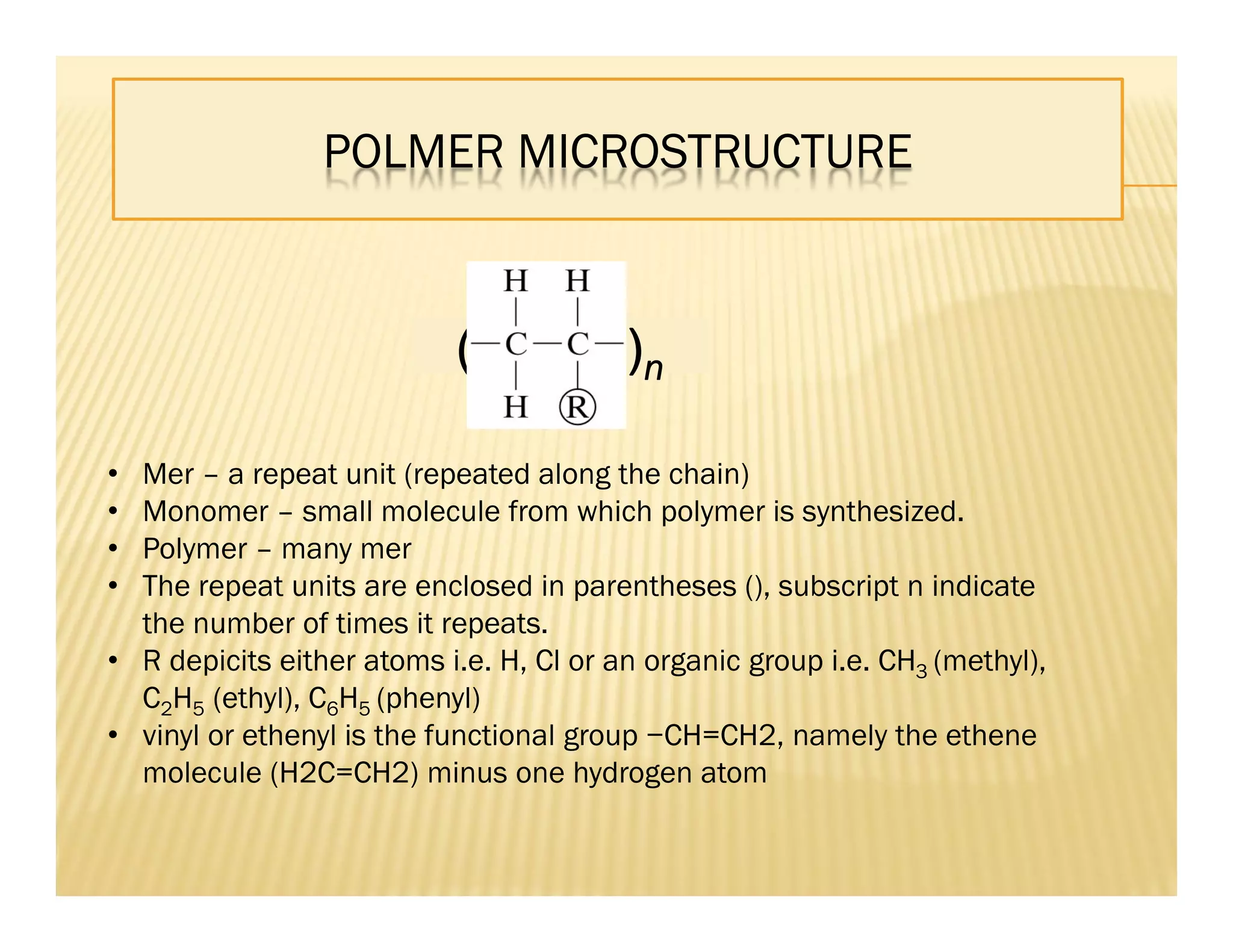 ( )n
POLMER MICROSTRUCTURE
• Mer – a repeat unit (repeated along the chain)
• Monomer – small molecule from which polymer is synthesized.
• Polymer – many mer
• The repeat units are enclosed in parentheses (), subscript n indicate
the number of times it repeats.
• R depicits either atoms i.e. H, Cl or an organic group i.e. CH3 (methyl),
C2H5 (ethyl), C6H5 (phenyl)
• vinyl or ethenyl is the functional group −CH=CH2, namely the ethene
molecule (H2C=CH2) minus one hydrogen atom
 
