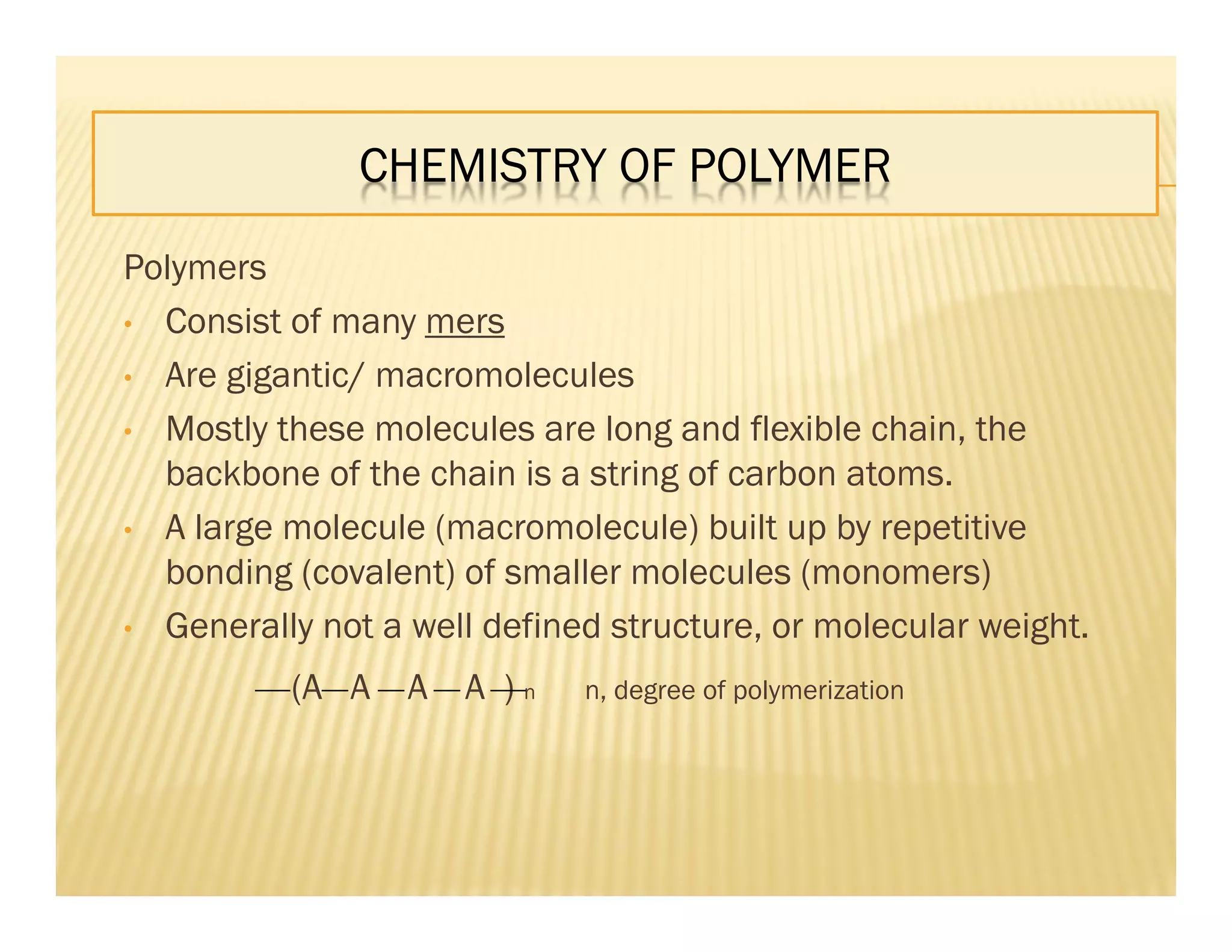 CHEMISTRY OF POLYMER
Polymers
• Consist of many mers
• Are gigantic/ macromolecules
• Mostly these molecules are long and flexible chain, the
backbone of the chain is a string of carbon atoms.
• A large molecule (macromolecule) built up by repetitive
bonding (covalent) of smaller molecules (monomers)
• Generally not a well defined structure, or molecular weight.
(A A A A ) n n, degree of polymerization
 
