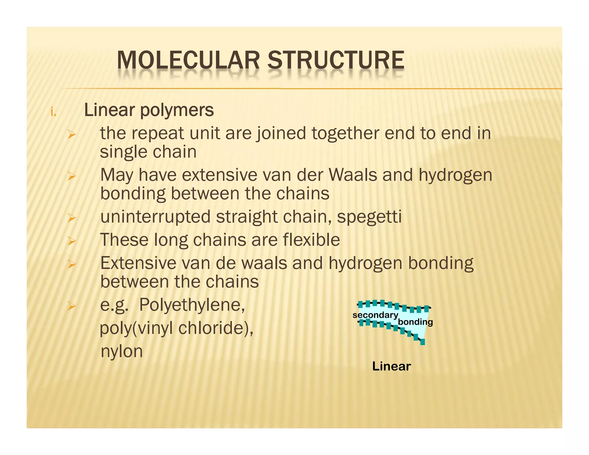 MOLECULAR STRUCTURE
i. Linear polymers
 the repeat unit are joined together end to end in
single chain
 May have extensive van der Waals and hydrogen
bonding between the chains
 uninterrupted straight chain, spegetti
 These long chains are flexible
 Extensive van de waals and hydrogen bonding
between the chains
 e.g. Polyethylene,
poly(vinyl chloride),
nylon
Linear
secondary
bonding
 