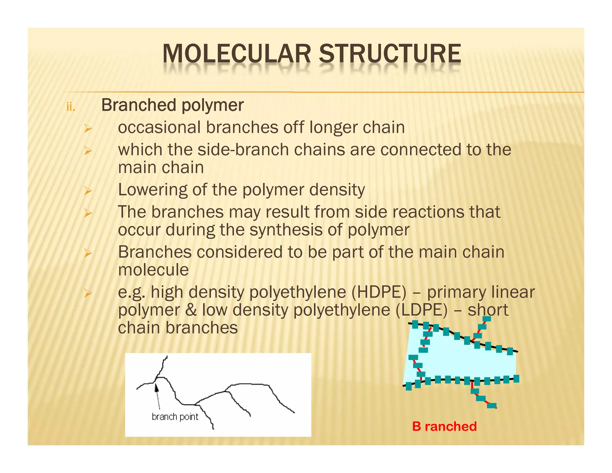 MOLECULAR STRUCTURE
ii. Branched polymer
 occasional branches off longer chain
 which the side-branch chains are connected to the
main chain
 Lowering of the polymer density
 The branches may result from side reactions that
occur during the synthesis of polymer
 Branches considered to be part of the main chain
molecule
 e.g. high density polyethylene (HDPE) – primary linear
polymer & low density polyethylene (LDPE) – short
chain branches
B ranched
 