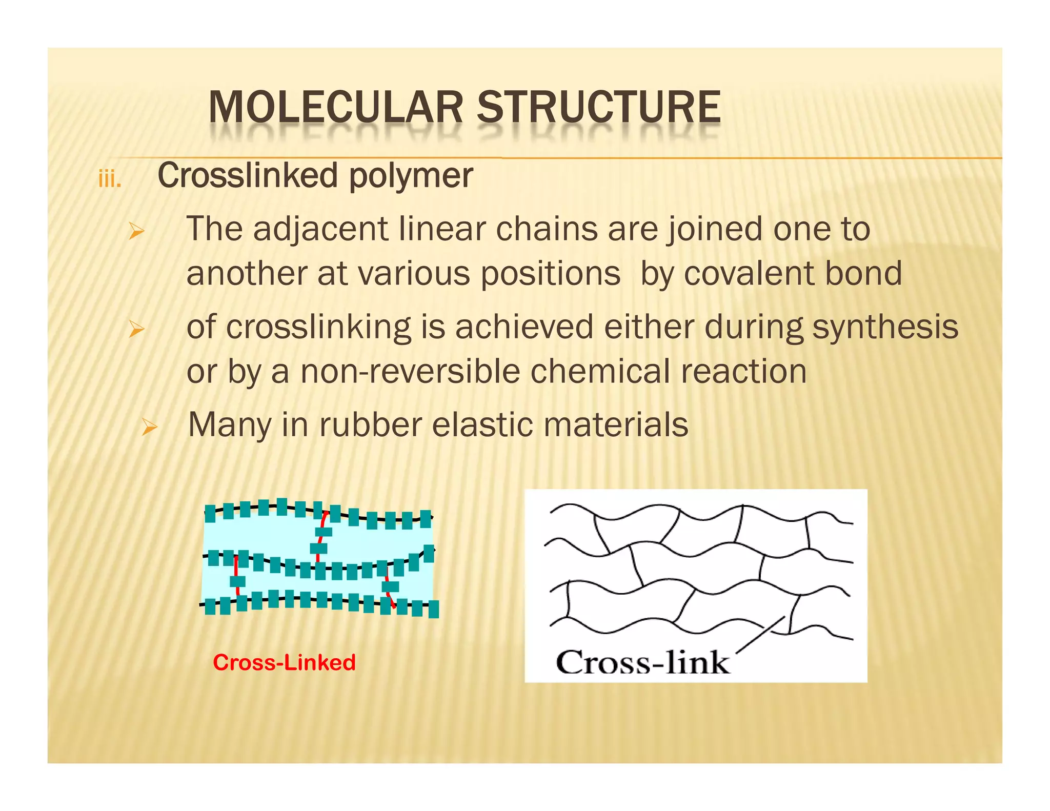 MOLECULAR STRUCTURE
iii. Crosslinked polymer
 The adjacent linear chains are joined one to
another at various positions by covalent bond
 of crosslinking is achieved either during synthesis
or by a non-reversible chemical reaction
 Many in rubber elastic materials
Cross-Linked
 