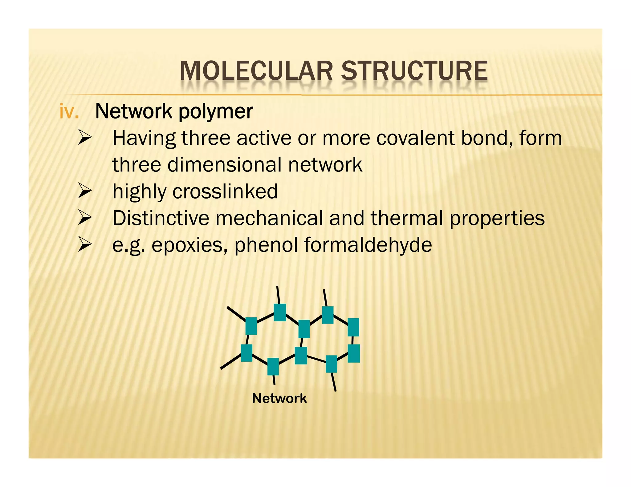 iv. Network polymer
 Having three active or more covalent bond, form
three dimensional network
 highly crosslinked
 Distinctive mechanical and thermal properties
 e.g. epoxies, phenol formaldehyde
Network
MOLECULAR STRUCTURE
 
