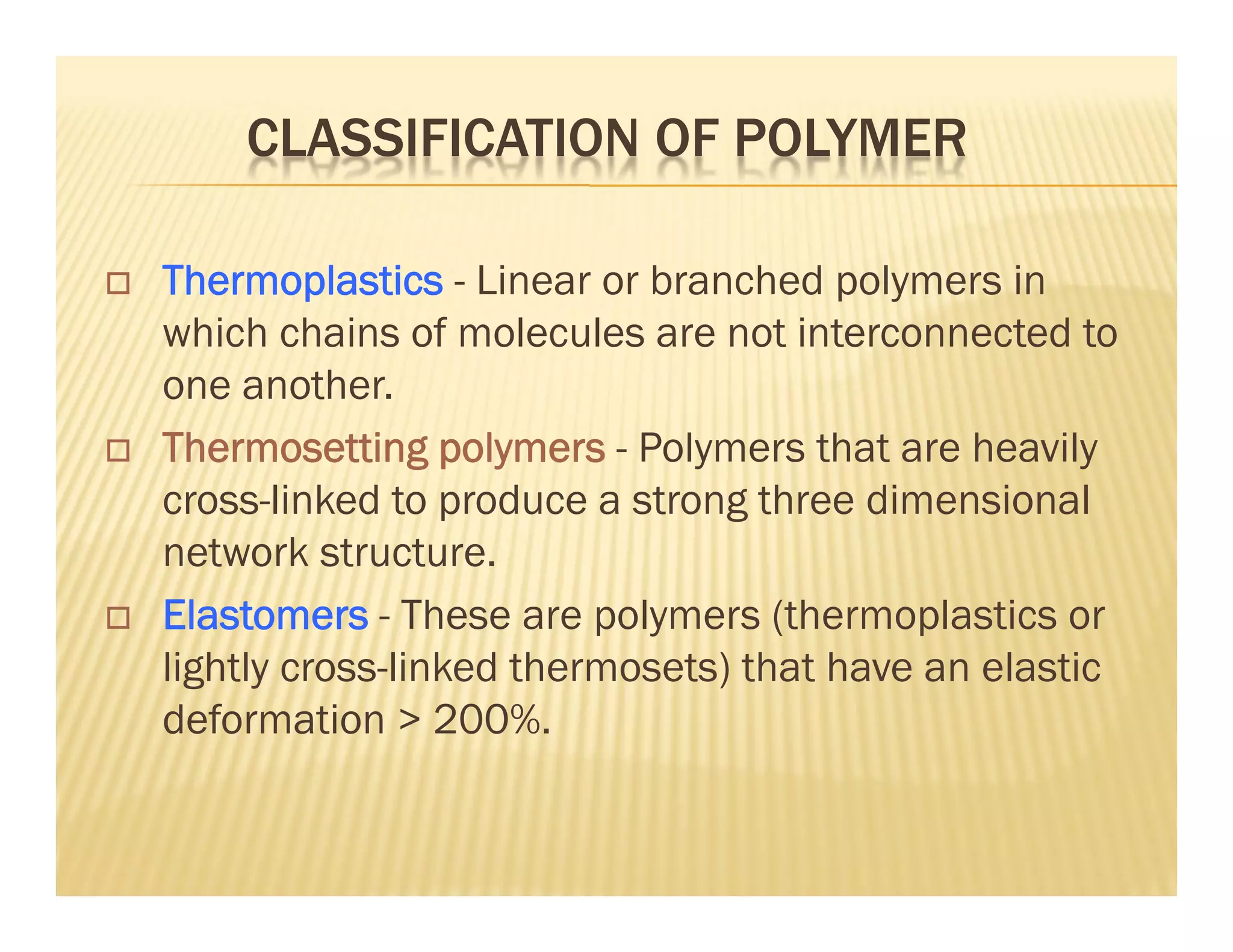 CLASSIFICATION OF POLYMER
 Thermoplastics - Linear or branched polymers in
which chains of molecules are not interconnected to
one another.
 Thermosetting polymers - Polymers that are heavily
cross-linked to produce a strong three dimensional
network structure.
 Elastomers - These are polymers (thermoplastics or
lightly cross-linked thermosets) that have an elastic
deformation > 200%.
 