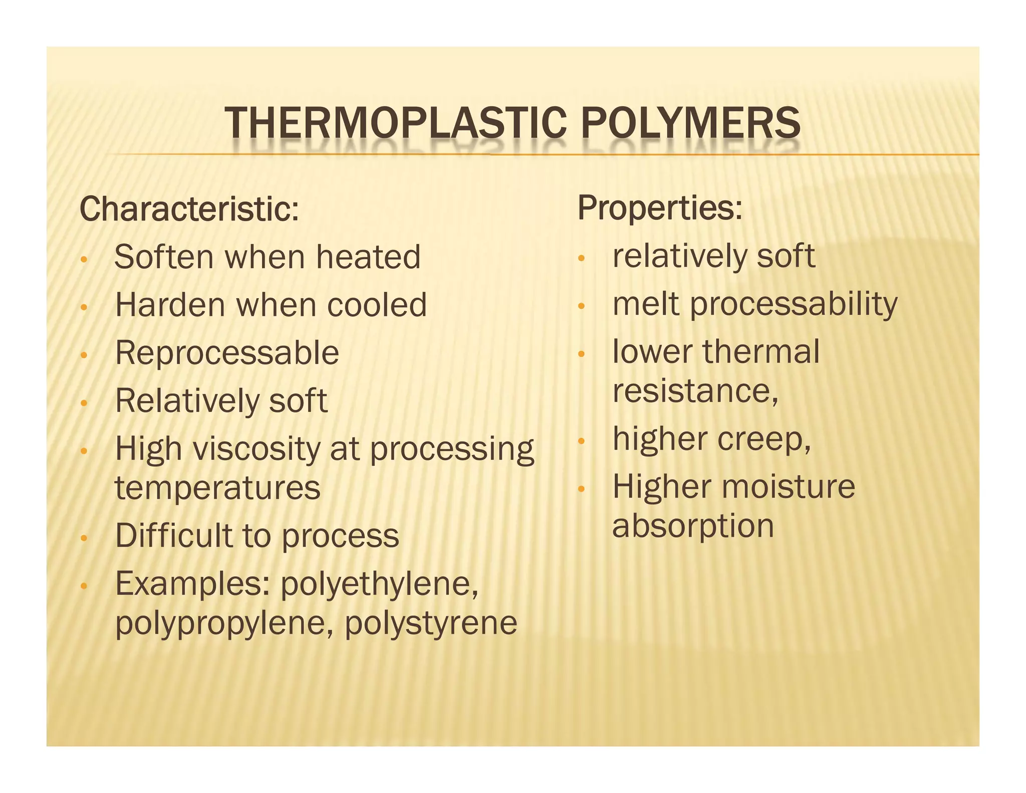 THERMOPLASTIC POLYMERS
Characteristic:
• Soften when heated
• Harden when cooled
• Reprocessable
• Relatively soft
• High viscosity at processing
temperatures
• Difficult to process
• Examples: polyethylene,
polypropylene, polystyrene
Properties:
• relatively soft
• melt processability
• lower thermal
resistance,
• higher creep,
• Higher moisture
absorption
 