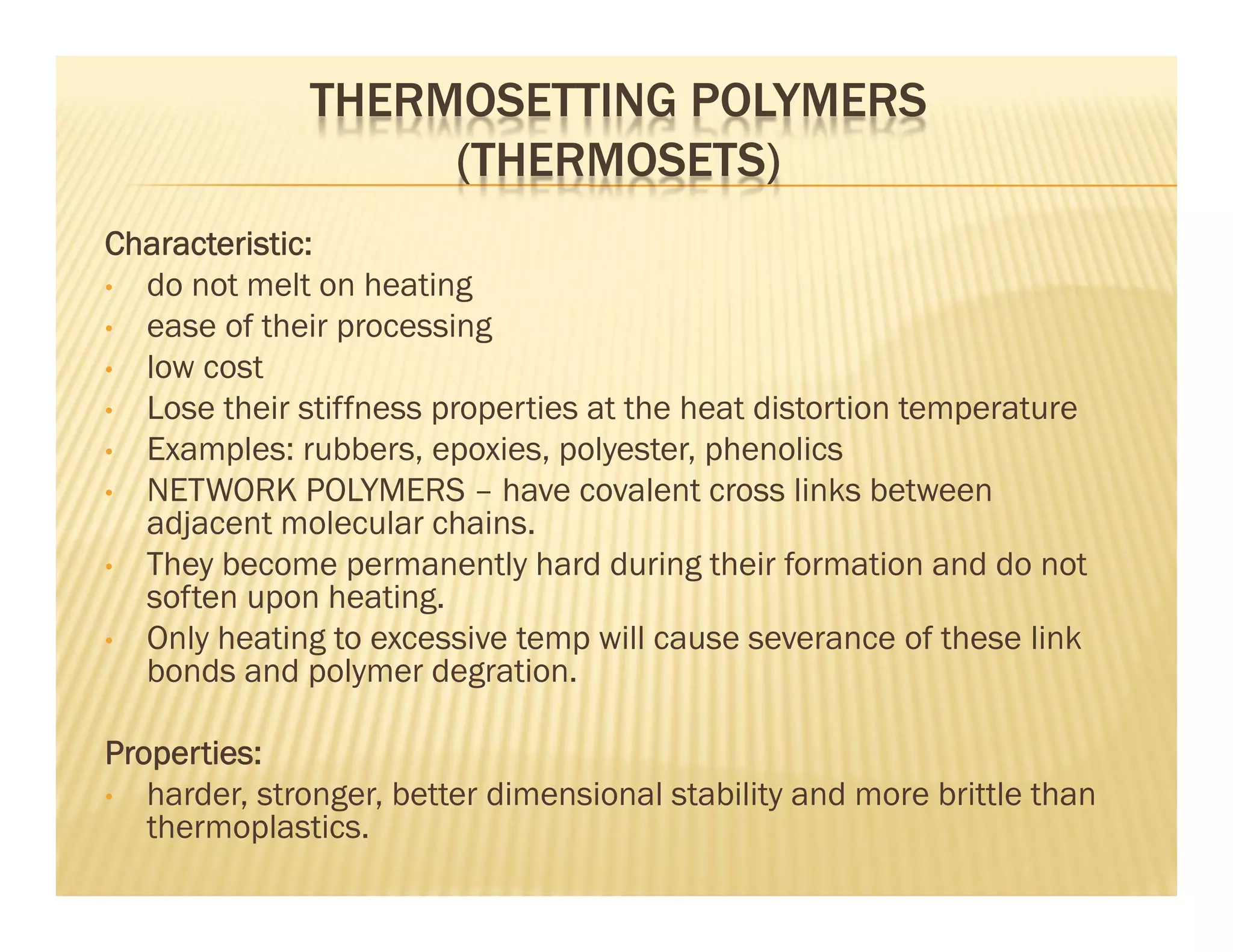 THERMOSETTING POLYMERS
(THERMOSETS)
Characteristic:
• do not melt on heating
• ease of their processing
• low cost
• Lose their stiffness properties at the heat distortion temperature
• Examples: rubbers, epoxies, polyester, phenolics
• NETWORK POLYMERS – have covalent cross links between
adjacent molecular chains.
• They become permanently hard during their formation and do not
soften upon heating.
• Only heating to excessive temp will cause severance of these link
bonds and polymer degration.
Properties:
• harder, stronger, better dimensional stability and more brittle than
thermoplastics.
 
