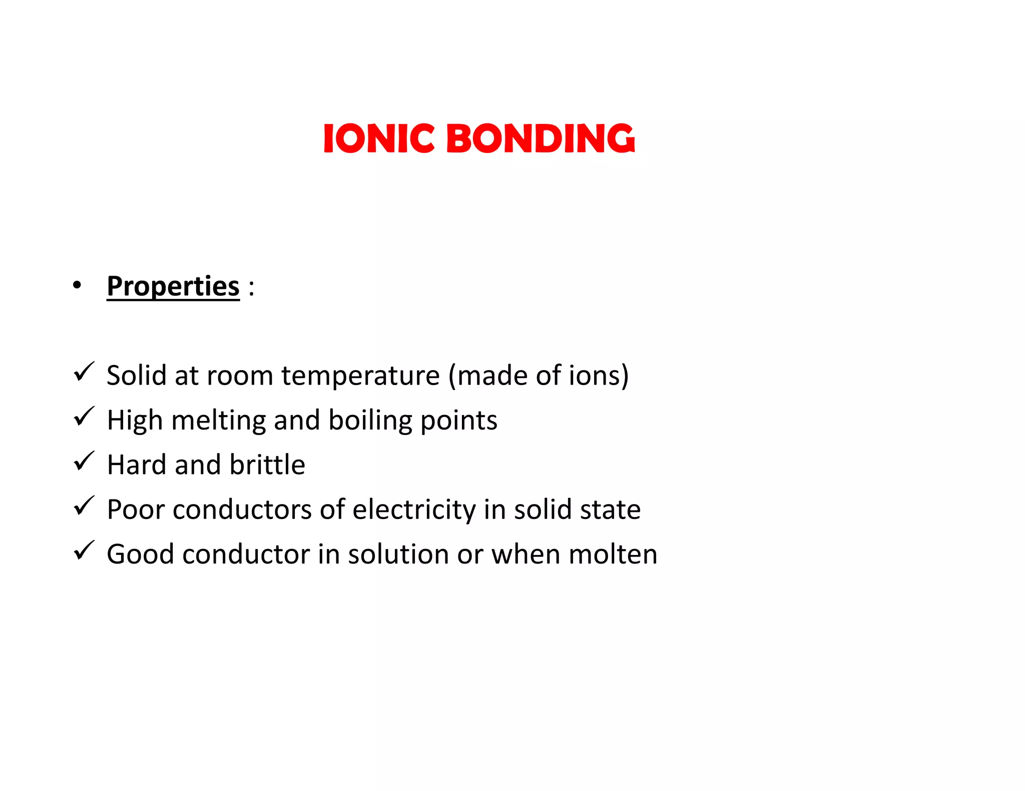 • Properties :
 Solid at room temperature (made of ions)
 High melting and boiling points
 Hard and brittle
 Poor conductors of electricity in solid state
 Good conductor in solution or when molten
IONIC BONDING
 